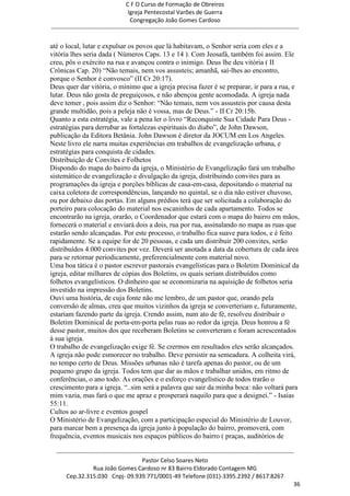 C F O Curso de Formação de Obreiros
                                       Igreja Pentecostal Varões de Guerra
                                        Congregação João Gomes Cardoso
-----------------------------------------------------------------------------------------------------------------------------

até o local, lutar e expulsar os povos que lá habitavam, o Senhor seria com eles e a
vitória lhes seria dada ( Números Caps. 13 e 14 ). Com Jeosafá, também foi assim. Ele
creu, pôs o exército na rua e avançou contra o inimigo. Deus lhe deu vitória ( II
Crônicas Cap. 20) ―Não temais, nem vos assusteis; amanhã, saí-lhes ao encontro,
porque o Senhor é convosco‖ (II Cr 20:17).
Deus quer dar vitória, o mínimo que a igreja precisa fazer é se preparar, ir para a rua, e
lutar. Deus não gosta de preguiçosos, e não abençoa gente acomodada. A igreja nada
deve temer , pois assim diz o Senhor: ―Não temais, nem vos assusteis por causa desta
grande multidão, pois a peleja não é vossa, mas de Deus.‖ - II Cr 20:15b.
Quanto a esta estratégia, vale a pena ler o livro ―Reconquiste Sua Cidade Para Deus -
estratégias para derrubar as fortalezas espirituais do diabo‖, de John Dawson,
publicação da Editora Betânia. John Dawson é diretor da JOCUM em Los Angeles.
Neste livro ele narra muitas experiências em trabalhos de evangelização urbana, e
estratégias para conquista de cidades.
Distribuição de Convites e Folhetos
Dispondo do mapa do bairro da igreja, o Ministério de Evangelização fará um trabalho
sistemático de evangelização e divulgação da igreja, distribuindo convites para as
programações da igreja e porções bíblicas de casa-em-casa, depositando o material na
caixa coletora de correspondências, lançando no quintal, se o dia não estiver chuvoso,
ou por debaixo das portas. Em alguns prédios terá que ser solicitada a colaboração do
porteiro para colocação do material nos escaninhos de cada apartamento. Todos se
encontrarão na igreja, orarão, o Coordenador que estará com o mapa do bairro em mãos,
fornecerá o material e enviará dois a dois, rua por rua, assinalando no mapa as ruas que
estarão sendo alcançadas. Por este processo, o trabalho fica suave para todos, e é feito
rapidamente. Se a equipe for de 20 pessoas, e cada um distribuir 200 convites, serão
distribuídos 4.000 convites por vez. Deverá ser anotada a data da cobertura de cada área
para se retornar periodicamente, preferencialmente com material novo.
Uma boa tática é o pastor escrever pastorais evangelísticas para o Boletim Dominical da
igreja, editar milhares de cópias dos Boletins, os quais seriam distribuídos como
folhetos evangelísticos. O dinheiro que se economizaria na aquisição de folhetos seria
investido na impressão dos Boletins.
Ouvi uma história, de cuja fonte não me lembro, de um pastor que, orando pela
conversão de almas, creu que muitos vizinhos da igreja se converteriam e, futuramente,
estariam fazendo parte da igreja. Crendo assim, num ato de fé, resolveu distribuir o
Boletim Dominical de porta-em-porta pelas ruas ao redor da igreja. Deus honrou a fé
desse pastor, muitos dos que receberam Boletins se converteram e foram acrescentados
à sua igreja.
O trabalho de evangelização exige fé. Se crermos em resultados eles serão alcançados.
A igreja não pode esmorecer no trabalho. Deve persistir na semeadura. A colheita virá,
no tempo certo de Deus. Missões urbanas não é tarefa apenas do pastor, ou de um
pequeno grupo da igreja. Todos tem que dar as mãos e trabalhar unidos, em ritmo de
conferências, o ano todo. As orações e o esforço evangelístico de todos trarão o
crescimento para a igreja. ―..sim será a palavra que sair da minha boca: não voltará para
mim vazia, mas fará o que me apraz e prosperará naquilo para que a designei.‖ - Isaías
55:11.
Cultos ao ar-livre e eventos gospel
O Ministério de Evangelização, com a participação especial do Ministério de Louvor,
para marcar bem a presença da igreja junto à população do bairro, promoverá, com
frequência, eventos musicais nos espaços públicos do bairro ( praças, auditórios de

  ------------------------------------------------------------------------------------------------------------------------
                                             Pastor Celso Soares Neto
                     Rua João Gomes Cardoso nr 83 Bairro Eldorado Contagem MG
       Cep.32.315.030 Cnpj- 09.939.771/0001-49 Telefone (031)-3395.2392 / 8617.8267
                                                                                                                          36
 