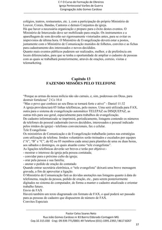 C F O Curso de Formação de Obreiros
                                       Igreja Pentecostal Varões de Guerra
                                        Congregação João Gomes Cardoso
-----------------------------------------------------------------------------------------------------------------------------

colégios, teatros, restaurantes, etc. ), com a participação do próprio Ministério de
Louvor, Corais, Bandas, Cantores e demais Conjuntos da igreja.
Há que haver a necessária organização e preparo para o êxito destes eventos. O
Ministério de Intercessão deve ser mobilizado para oração. Os instrumentos e a
aparelhagem de som deverão ser rigorosamente vistoriados antes, para se evitar os
imprevistos de última hora. O Ministério de Evangelização deverá estar a postos,
juntamente com o Ministério de Comunicação munidos de folhetos, convites e as fichas
para cadastramento dos interessados e novos-decididos.
Quanto mais eventos públicos puderem ser realizados, melhor, e de preferência em
locais diferenciados, para que se tenha a oportunidade de ampliar o cadastro de pessoas
com as quais se trabalhará posteriormente, através de orações, correio, visitas e
telemarketing.



                                  Capítulo 13
                        FAZENDO MISSÕES PELO TELEFONE


―Porque as armas da nossa milícia não são carnais, e, sim, poderosas em Deus, para
destruir fortalezas‖ 2 Co 10.4
―Mas o povo que conhece ao seu Deus se tornará forte e ativo‖ - Daniel 11:32
A igreja providenciará 05 linhas telefônicas, pelo menos. Uma será utilizada para FAX,
outra para o sistema de evangelização automático TELEPAZ ou DISQUEPAZ, as
outras três para uso geral, especialmente para trabalhos de evangelização.
Do cadastro informatizado se imprimirá, periodicamente, listagens contendo os números
de telefones do pessoal cadastrado (novos decididos, interessados e pessoal indicado
pelos irmãos da igreja) - telefones convencionais, fax e celular.
Tele Evangelistas
Os ministérios de Comunicação e de Evangelização trabalharão juntos nas estratégias
com utilização de telefone. Irmãos voluntários serão treinados e escalados por equipes
(―A‖, ―B‖ e ―C‖, de 02 ou 03 membros cada uma) para plantões de uma ou duas horas,
aos sábados e domingos, os quais atuarão como ―tele evangelistas‖.
As ligações telefônicas deverão ser breves e terão por objetivo:-
- mostrar o interesse da igreja pela pessoa contatada;
- convidar para o próximo culto da igreja;
- orar pela pessoa e sua família;
- anotar o pedido de oração do contatado
Quando entrar secretária eletrônica, o ―tele evangelista‖ deixará uma breve mensagem
gravada, a fim de aproveitar a ligação.
O Ministério de Comunicação fará as devidas anotações nas listagens quanto à data do
telefonema, reação da pessoa, pedido de oração, etc., para serem posteriormente
digitados no sistema do computador, de forma a manter o cadastro atualizado e orientar
trabalho futuro.
Envio de FAX
Haverá também um texto diagramado em formato de FAX, o qual poderá ser passado
para as pessoas do cadastro que dispuserem de número de FAX.
Convites Especiais

  ------------------------------------------------------------------------------------------------------------------------
                                             Pastor Celso Soares Neto
                     Rua João Gomes Cardoso nr 83 Bairro Eldorado Contagem MG
       Cep.32.315.030 Cnpj- 09.939.771/0001-49 Telefone (031)-3395.2392 / 8617.8267
                                                                                                                          37
 