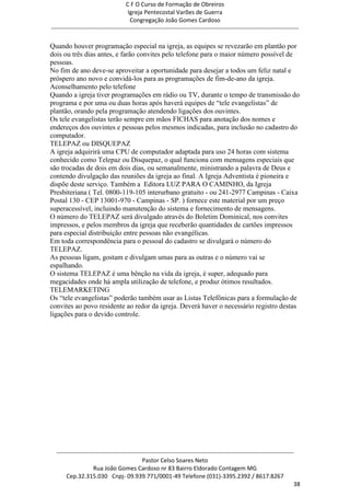 C F O Curso de Formação de Obreiros
                                       Igreja Pentecostal Varões de Guerra
                                        Congregação João Gomes Cardoso
-----------------------------------------------------------------------------------------------------------------------------

Quando houver programação especial na igreja, as equipes se revezarão em plantão por
dois ou três dias antes, e farão convites pelo telefone para o maior número possível de
pessoas.
No fim de ano deve-se aproveitar a oportunidade para desejar a todos um feliz natal e
próspero ano novo e convidá-los para as programações de fim-de-ano da igreja.
Aconselhamento pelo telefone
Quando a igreja tiver programações em rádio ou TV, durante o tempo de transmissão do
programa e por uma ou duas horas após haverá equipes de ―tele evangelistas‖ de
plantão, orando pela programação atendendo ligações dos ouvintes.
Os tele evangelistas terão sempre em mãos FICHAS para anotação dos nomes e
endereços dos ouvintes e pessoas pelos mesmos indicadas, para inclusão no cadastro do
computador.
TELEPAZ ou DISQUEPAZ
A igreja adquirirá uma CPU de computador adaptada para uso 24 horas com sistema
conhecido como Telepaz ou Disquepaz, o qual funciona com mensagens especiais que
são trocadas de dois em dois dias, ou semanalmente, ministrando a palavra de Deus e
contendo divulgação das reuniões da igreja ao final. A Igreja Adventista é pioneira e
dispõe deste serviço. Também a Editora LUZ PARA O CAMINHO, da Igreja
Presbiteriana ( Tel. 0800-119-105 interurbano gratuito - ou 241-2977 Campinas - Caixa
Postal 130 - CEP 13001-970 - Campinas - SP. ) fornece este material por um preço
superacessível, incluindo manutenção do sistema e fornecimento de mensagens.
O número do TELEPAZ será divulgado através do Boletim Dominical, nos convites
impressos, e pelos membros da igreja que receberão quantidades de cartões impressos
para especial distribuição entre pessoas não evangélicas.
Em toda correspondência para o pessoal do cadastro se divulgará o número do
TELEPAZ.
As pessoas ligam, gostam e divulgam umas para as outras e o número vai se
espalhando.
O sistema TELEPAZ é uma bênção na vida da igreja, é super, adequado para
megacidades onde há ampla utilização de telefone, e produz ótimos resultados.
TELEMARKETING
Os ―tele evangelistas‖ poderão também usar as Listas Telefônicas para a formulação de
convites ao povo residente ao redor da igreja. Deverá haver o necessário registro destas
ligações para o devido controle.




  ------------------------------------------------------------------------------------------------------------------------
                                             Pastor Celso Soares Neto
                     Rua João Gomes Cardoso nr 83 Bairro Eldorado Contagem MG
       Cep.32.315.030 Cnpj- 09.939.771/0001-49 Telefone (031)-3395.2392 / 8617.8267
                                                                                                                          38
 