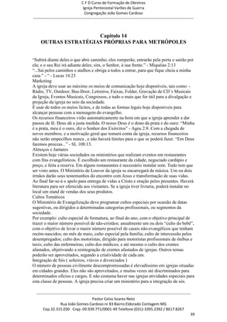 C F O Curso de Formação de Obreiros
                                       Igreja Pentecostal Varões de Guerra
                                        Congregação João Gomes Cardoso
-----------------------------------------------------------------------------------------------------------------------------



                      Capítulo 14
     OUTRAS ESTRATÉGIAS PRÓPRIAS PARA METRÓPOLES


―Subirá diante deles o que abre caminho; eles romperão, entrarão pela porta e sairão por
ela; e o seu Rei irá adiante deles; sim, o Senhor, à sua frente.‖ - Miquéias 2:13
―...Sai pelos caminhos e atalhos e obriga a todos a entrar, para que fique cheia a minha
casa.‖ - ― - Lucas 14:23
Marketing
A igreja deve usar ao máximo os meios de comunicação hoje disponíveis, tais como: -
Rádio, TV, Outdoor, Bus-Door, Letreiros, Faixas, Folder, Gravação de CD´s Musicais
da Igreja, Eventos Musicais, Congressos, e tudo o mais que for útil para a divulgação e
projeção da igreja no seio da sociedade.
É usar de todos os meios lícitos, e de todas as formas legais hoje disponíveis para
alcançar pessoas com a mensagem do evangelho.
Os recursos financeiros virão automaticamente na hora em que a igreja aprender a dar
passos de fé. Deus dá a justa medida. O nosso Deus é o dono da prata e do ouro: ―Minha
é a prata, meu é o ouro, diz o Senhor dos Exércitos‖ - Ageu 2:8. Com a chegada de
novos membros, e a motivação geral que tomará conta da igreja, recursos financeiros
não serão empecilhos nunca , e não haverá limites para o que se poderá fazer. ―Em Deus
faremos proezas...‖ - SL 108:13.
Almoços e Jantares
Existem hoje várias sociedades ou ministérios que realizam eventos em restaurantes
com fins evangelísticos. É escolhido um restaurante da cidade, negociado cardápio e
preço, e feita a reserva. Em alguns restaurantes é necessário instalar som. Tudo tem que
ser visto antes. O Ministério de Louvor da igreja se encarregará da música. Um ou dois
irmãos darão seus testemunhos do encontro com Jesus e transformação de suas vidas.
Ao final far-se-á o apelo para entrega de vidas a Cristo e oração pelos presentes. Haverá
literatura para ser oferecida aos visitantes. Se a igreja tiver livraria, poderá instalar no
local um stand de vendas dos seus produtos.
Cultos Temáticos
O Ministério de Evangelização deve programar cultos especiais por ocasião de datas
sugestivas, ou dirigidos a determinadas categorias profissionais, ou segmentos da
sociedade.
Por exemplo: culto especial de formatura, ao final do ano, com o objetivo principal de
trazer o maior número possível de não-cristãos; anualmente um ou dois ―culto do bebê‖,
com o objetivo de levar o maior número possível de casais não-evangélicos que tenham
recém-nascidos; no mês de maio, culto especial pela família; culto de intercessão pelos
desempregados; culto dos motoristas, dirigido para motoristas profissionais de ônibus e
taxis; culto das enfermeiras; culto dos médicos; e até mesmo o culto dos crentes
afastados, objetivando a reintegração de crentes afastados de igrejas. Outros temas
poderão ser aproveitados, segundo a criatividade de cada um.
Integração de Sós ( solteiros, viúvos e divorciados )
O número de pessoas civilmente descompromissadas é elevadíssimo em igrejas situadas
em cidades grandes. Eles não são aproveitados, e muitas vezes até discriminados para
determinados ofícios e cargos. E não costuma haver nas igrejas atividades especiais para
esta classe de pessoas. A igreja precisa criar um ministério para a integração de sós.

  ------------------------------------------------------------------------------------------------------------------------
                                             Pastor Celso Soares Neto
                     Rua João Gomes Cardoso nr 83 Bairro Eldorado Contagem MG
       Cep.32.315.030 Cnpj- 09.939.771/0001-49 Telefone (031)-3395.2392 / 8617.8267
                                                                                                                          39
 
