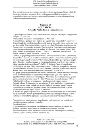 C F O Curso de Formação de Obreiros
                                       Igreja Pentecostal Varões de Guerra
                                        Congregação João Gomes Cardoso
-----------------------------------------------------------------------------------------------------------------------------

Este ministério promoverá passeios, encontros, retiros, reuniões periódicas, edição de
jornal, etc. visando a integração destes irmãos na comunidade, e com motivos
evangelísticos, com convites especialmente dirigidos para pessoas não-evangélicas
civilmente descompromissadas.


                                        Capítulo 15
                                      AÇÃO SOCIAL
                             Criando Pontes Para a Evangelização

―...partiam pão de casa em casa e tomavam as suas refeições com alegria e singeleza de
coração...‖ - Atos 2:46
―Pois nenhum necessitado havia entre eles...‖ Atos 4:34
―...se distribuía a qualquer um à medida que alguém tinha necessidade.‖ - Atos 4:35
Evangelização é a missão principal e prioritária da igreja, porém a ação social não pode
ser desprezada. A Igreja Apostólica evangelizava e fazia filantropia, simultaneamente.
Sempre houve necessitados no mundo, fome e miséria. E nunca deixará de existir por
causa das desigualdades e injustiças sociais. A Palavra de Deus mesmo afirma: ―Pois
nunca deixará de haver pobres na terra...‖ - Dt 15:11a. O Senhor Jesus afirmou: ―... os
pobres, sempre os tendes convosco...‖ Mt 26:11a.
Contudo, a igreja não pode ficar indiferente à fome e à miséria ao redor. A Palavra de
Deus ordena a ação: ―...eu te ordeno: livremente, abrirás a mão para o teu irmão, para o
necessitado, para o pobre na terra.‖ ―Porventura, não é também que repartas o teu pão
com o faminto, e recolhas em casa os pobres desabrigados, e, se vires o nu, o cubras, e
não te escondas do teu semelhante?‖ - Is 58:7 O Apóstolo Paulo, orientando aos
presbíteros da Igreja de Éfeso, assim se expressou: ―Tenho-vos mostrado em tudo que,
trabalhando assim, é mister socorrer os necessitados e recordar as palavras do próprio
Senhor Jesus: Mais bem-aventurado é dar que receber.‖ - Atos 20:35
Há igrejas que evangeliza muito, mas não faz obras sociais. Outras abraçam o ministério
social extremadamente e se esquecem da evangelização. Qual seria o ponto de
equilíbrio? Onde estaria o divisor de águas? Pelo exame das Escrituras sou de opinião
que o equilíbrio estaria na escala 70—30 ( 70% de Ação Evangelística para 30% de
Ação Social ), podendo haver pequena variação para mais ou para menos.
Segundo o Pacto de Lausanne, em seu artigo no. 5, ação social não é evangelização.
Pode até não ser, mas é verdade que a Ação Social da igreja cria ―pontes‖ para a
evangelização, ao colocar a igreja em contato direto com a coletividade. Ajuda a
quebrar a barreira que separa a igreja da sociedade.
A maioria das igrejas dispõe de salas, cozinhas e outras instalações que ficam ociosas
nos dias semanais. Haverá grande benefício para a sociedade e para a igreja se estas
instalações forem abertas a projetos sociais e colocadas a serviço da coletividade.

Apresentamos, a seguir, algumas sugestões para projetos sociais que poderão abrir
caminhos para a pregação do evangelho:-
Criação de Escola
A igreja deve aproveitar as suas instalações para o funcionamento de escolas do
primeiro e segundo graus, cursos de alfabetização de adultos e cursos
profissionalizantes, como: informática (uso de softwares e montagem de hardware) ,
culinária, corte e costura, idiomas, eletrônica, etc.

  ------------------------------------------------------------------------------------------------------------------------
                                             Pastor Celso Soares Neto
                     Rua João Gomes Cardoso nr 83 Bairro Eldorado Contagem MG
       Cep.32.315.030 Cnpj- 09.939.771/0001-49 Telefone (031)-3395.2392 / 8617.8267
                                                                                                                          40
 