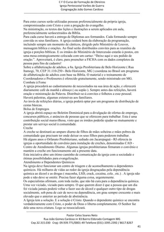 C F O Curso de Formação de Obreiros
                                       Igreja Pentecostal Varões de Guerra
                                        Congregação João Gomes Cardoso
-----------------------------------------------------------------------------------------------------------------------------

Para estes cursos serão utilizadas pessoas preferencialmente da própria igreja,
compromissadas com Cristo e com a pregação do evangelho.
Na ministração, os textos das lições e ilustrações a serem aplicados em aula,
preferencialmente serãoextraídos da Bíblia.
Para cada curso haverá a entrega de Diplomas aos formandos. Cada formando sempre
convida os seus familiares. A igreja cuidará bem da elaboração da programação,
incluindo sempre um momento de cânticos, dirigido pelo Ministério de Louvor,
mensagem bíblica e orações. Ao final serão distribuídos convites para as reuniões da
igreja e porções bíblicas. E os irmãos do Ministério de Intercessão estarão à postos, em
uma mesa estrategicamente colocada com um cartaz: ―Deixe aqui o seu pedido de
oração.‖. Aproveitará, é claro, para preencher a FICHA com os dados completos da
pessoa para fins de cadastro!
Sobre a alfabetização de adultos, a 8a. Igreja Presbiteriana de Belo Horizonte ( Rua
Itamogi, 70, CEP 31.110-250 - Belo Horizonte, MG ) coordena no Brasil um programa
de alfabetização de adultos com base na Bíblia. O material e o treinamento de
Coordenadores e Professores é oferecido gratuitamente, sendo ministrado em MG.
Combate à Fome
A igreja procederá ao cadastramento de necessitados na sua área de ação, e oferecerá
diariamente café da manhã e almoço ( ou sopão ). Sempre antes das refeições, haverá
oração e ministração da Palavra. Distribuir-se-á convites e folhetos a esse pessoal.
Haverá palestras, algumas extensivas aos familiares.
Ao invés de refeições diárias, a igreja poderá optar por um programa de distribuição de
cestas básicas.
Bolsa de Empregos
A igreja abrirá espaço no Boletim Dominical para a divulgação de ofertas de emprego,
concursos públicos, e anúncios de pessoas que se oferecem para trabalhar. Esta é uma
contribuição social maravilhosa, visto que os irmãos poderão ajudar-se mutuamente e
prestar um serviço social à comunidade.
Creche
A creche se destinará ao amparo diurno de filhos de mães solteiras e mães pobres da
comunidade que precisam ter onde deixar os seus filhos para poderem trabalhar.
Há alguns anos o Orfanato Presbiteriano, sediado em Jacarepaguá - RJ oferecia às
igrejas a oportunidade de convênio para instalação de creches, denominadas CAD -
Centro de Atendimento Diurno. Algumas igrejas presbiterianas firmaram o convênio e
mantém a creche em funcionamento até a presente data.
Esta iniciativa abre um ótimo caminho de comunicação da igreja com a sociedade e
ótimas possibilidades para evangelização.
Atendimento a Dependentes Químicos
Na igreja deve funcionar um centro de triagem e de aconselhamento a dependentes
químicos. Há milhares de vidas ao redor da igreja desgraçadas pela dependência
química ao álcool e as drogas ( maconha, LSD, crack, cocaína, cola , etc.) . A igreja não
pode e não deve se omitir. Precisa fazer alguma coisa, urgentemente.
Os especialistas afirmam, com toda razão, que não há cura para a dependência química.
Uma vez viciado, viciado para sempre. O que querem dizer é que a pessoa que um dia
foi viciada jamais poderá voltar a fazer uso de álcool e qualquer outro tipo de drogas
socialmente, sob pena de cair de novo na dependência, em grau sempre crescente e mais
elevado que o anterior ao período de abstinência.
A Igreja tem a solução. E a solução é Cristo. Quando o dependente químico se encontra
verdadeiramente com Cristo, o poder de Deus o liberta completamente. O Senhor faz
dele uma nova criatura. Logo se ressocializará.
  ------------------------------------------------------------------------------------------------------------------------
                                             Pastor Celso Soares Neto
                     Rua João Gomes Cardoso nr 83 Bairro Eldorado Contagem MG
       Cep.32.315.030 Cnpj- 09.939.771/0001-49 Telefone (031)-3395.2392 / 8617.8267
                                                                                                                          41
 