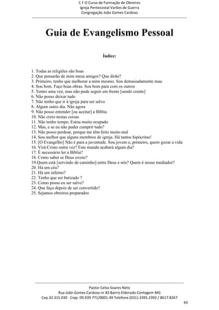 C F O Curso de Formação de Obreiros
                                       Igreja Pentecostal Varões de Guerra
                                        Congregação João Gomes Cardoso
-----------------------------------------------------------------------------------------------------------------------------



          Guia de Evangelismo Pessoal

                                                         Índice:


1. Todas as religiões são boas
2. Que pensarão de mim meus amigos? Que dirão?
3. Primeiro, tenho que melhorar a mim mesmo. Sou demasiadamente mau
4. Sou bom. Faço boas obras. Sou bom para com os outros
5. Tentei uma vez, mas não pude seguir em frente [sendo crente]
6. Não posso deixar tudo
7. Não tenho que ir à igreja para ser salvo
8. Algum outro dia. Não agora
9. Não posso entender [ou aceitar] a Bíblia
10. Não creio nestas coisas
11. Não tenho tempo. Estou muito ocupado
12. Mas, e se eu não puder cumprir tudo?
13. Não posso perdoar, porque me têm feito muito mal
14. Sou melhor que alguns membros de igreja. Há tantos hipócritas!
15. [O Evangelho] Não é para a juventude. Sou jovem e, primeiro, quero gozar a vida
16. Virá Cristo outra vez? Este mundo acabará algum dia?
17. É necessário ler a Bíblia?
18. Como saber se Deus existe?
19.Quem está [servindo de caminho] entre Deus e nós? Quem é nosso mediador?
20. Há um céu?
21. Há um inferno?
22. Tenho que ser batizado ?
23. Como posso eu ser salvo?
24. Que faço depois de ser convertido?
25. Sejamos obreiros preparados




  ------------------------------------------------------------------------------------------------------------------------
                                             Pastor Celso Soares Neto
                     Rua João Gomes Cardoso nr 83 Bairro Eldorado Contagem MG
       Cep.32.315.030 Cnpj- 09.939.771/0001-49 Telefone (031)-3395.2392 / 8617.8267
                                                                                                                          43
 