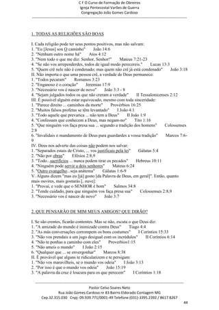 C F O Curso de Formação de Obreiros
                                       Igreja Pentecostal Varões de Guerra
                                        Congregação João Gomes Cardoso
-----------------------------------------------------------------------------------------------------------------------------



1. TODAS AS RELIGIÕES SÃO BOAS

I. Cada religião pode ter seus pontos positivos, mas não salvam:
1. "Eu [Jesus] sou O caminho"        João 14:6
2. "Nenhum outro nome há"          Atos 4:12
3. "Nem todo o que me diz: Senhor, Senhor!"            Mateus 7:21-23
4. "Se não vos arrependerdes, todos de igual modo perecereis."           Lucas 13:3
5. "Quem crê nele não é condenado; mas quem não crê já está condenado"              João 3:18
II. Não importa o que uma pessoa crê, a verdade de Deus permanece:
1. "Todos pecaram"         Romanos 3:23
2. "Enganoso é o coração"        Jeremias 17:9
3. "Necessário vos é nascer de novo"        João 3:3 - 8
4. "Sejam julgados todos os que não creram a verdade"            II Tessalonicenses 2:12
III. É possível alguém estar equivocado, mesmo com toda sinceridade:
1. "Parece direito ... caminhos da morte"       Provérbios 16:25
2. "Muitos falsos profetas se têm levantado"         I João 4:1
3. "Todo aquele que prevarica ... não tem a Deus"          II João 1:9
4. "Confessam que conhecem a Deus, mas negam-no"                Tito 1:16
5. "Que ninguém vos faça presa sua ... segundo a tradição dos homens"            Colossenses
2:8
6. "Invalidais o mandamento de Deus para guardardes a vossa tradição"             Marcos 7:6-
9
IV. Deus nos adverte das coisas não podem nos salvar:
1. "Separados estais de Cristo, ... vos justificais pela lei"     Gálatas 5:4
2. "Não por obras"       Efésios 2:8,9
3. "Todo...sacrifícios ... nunca podem tirar os pecados"         Hebreus 10:11
4. "Ninguém pode servir a dois senhores"         Mateus 6:24
5. "Outro evangelho...seja anátema"        Gálatas 1:6-9
V. Alguns dizem "mas eu [já] gosto [da Palavra de Deus, em geral]". Então, quanto
mais ouvires, mais gostarás [, ouve]:
1. "Provai, e vede que o SENHOR é bom"            Salmos 34:8
2. "Tende cuidado, para que ninguém vos faça presa sua"             Colossenses 2:8,9
3. "Necessário vos é nascer de novo"        João 3:7


2. QUE PENSARÃO DE MIM MEUS AMIGOS? QUE DIRÃO?

I. Se são crentes, ficarão contentes. Mas se não, escuta o que Deus diz:
1. "A amizade do mundo é inimizade contra Deus"          Tiago 4:4
2. "As más conversações corrompem os bons costumes"           I Coríntios 15:33
3. "Não vos prendais a um jugo desigual com os incrédulos"        II Coríntios 6:14
4. "Não te ponhas a caminho com eles"        Proverbios1:15
5. "Não ameis o mundo"         I João 2:15
6. "Qualquer que ... se envergonhar"       Marcos 8:38
II. É provável que alguns te ridicularizem e te persigam:
1. "Não vos maravilheis, se o mundo vos odeia"        I João 3:13
2. "Por isso é que o mundo vos odeia"       João 15:19
3. "A palavra da cruz é loucura para os que perecem"       I Coríntios 1:18

  ------------------------------------------------------------------------------------------------------------------------
                                             Pastor Celso Soares Neto
                     Rua João Gomes Cardoso nr 83 Bairro Eldorado Contagem MG
       Cep.32.315.030 Cnpj- 09.939.771/0001-49 Telefone (031)-3395.2392 / 8617.8267
                                                                                                                          44
 