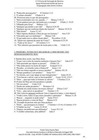 C F O Curso de Formação de Obreiros
                                       Igreja Pentecostal Varões de Guerra
                                        Congregação João Gomes Cardoso
-----------------------------------------------------------------------------------------------------------------------------

4. "Padecerão perseguições"       II Timóteo 3:12
5. "E acham estranho"      I Pedro 4 :4
III. Promessas para os que são perseguidos:
1. "Bem-aventurados sois vós, quando ..."      Mateus 5:10-12
2. "Cristo padeceu por nós, deixando-nos o exemplo"       I Pedro 2: 19-25
3. "Olhando para Jesus"      Hebreus 12:2
4. "Qualquer que perder a sua vida"       Marcos 8:34-38
5. "Qualquer que me confessar diante dos homens"        Mateus 10:32,33
6. "Não temais"     Lucas 12: 4,5
7. "Mais importa obedecer a Deus do que aos homens."         Atos 5:29
8. "Orai pelos que vos maltratam "      Mateus 5:44
9. "O que anda com os sábios ficará sábio"      Provérbios 13:20
10. "Quem nos separará do amor de Cristo?"        Romanos 8:35-39
11. "Tudo se fez novo."      II Coríntios 5:17
12. "Nós sabemos que passamos da morte para a vida,        I João 3:14


3. PRIMEIRO, TENHO QUE MELHORAR A MIM MESMO. SOU
DEMASIADAMENTE MAU

I. Satanás disse assim, mas Deus disse:
1. "O que vem a mim de maneira nenhuma o lançarei fora."           João 6:37
2. "Não querendo que alguns se percam"         I Pedro 3:9
3. "Não tenho prazer na morte do ímpio"        Ezequiel 33:11
4. "Pecados...se tornarão como a branca lã"       Isaias 1:18
5. "Não nos tratou segundo os nossos pecados"         Salmos 103:10
6. "Porque grandioso é em perdoar."       Isaias 55:7
7. "Eu mesmo, sou o que apago as tuas transgressões "         Isaías 43:25
8. "Veio buscar e salvar o que se havia perdido"       Lucas 19:10; 15:4-7
9. "Deus ... quer que todos os homens se salvem "        I Timóteo 2:3,4
II. O amor de Deus por nós pecadores é grande:
1. "Ele nos amou"       I João 4:10
2. "Sendo nós ainda pecadores."       Romanos 5:8
3. "Estando nós ainda mortos em nossas ofensas"         Efésios 2:4,5
4. "Veio ... para salvar os pecadores"     Timóteo 1:15
III. Não é preciso primeiro melhorar: [isto é impossível antes, e certo depois]
1. "Vinde a mim, todos os que estais cansados e oprimidos"         Mateus 11:28
2. "Buscai ... enquanto se pode achar"      Isaias 55:6,7
3. "Buscai primeiro o reino de Deus"       Mateus 6:33
IV. Exemplo de pessoas más que Deus perdoou:
1. "Paulo ... que perseguiu os crentes"     I Timóteo 1:12-16; I Coríntios 15:9
2. "O ladrão na cruz"      Lucas 23:39-43
3. "Zaqueu, um publicano que defraudou"          Lucas 19:1-10
4. "A mulher samaritana, uma adúltera"        João 4




  ------------------------------------------------------------------------------------------------------------------------
                                             Pastor Celso Soares Neto
                     Rua João Gomes Cardoso nr 83 Bairro Eldorado Contagem MG
       Cep.32.315.030 Cnpj- 09.939.771/0001-49 Telefone (031)-3395.2392 / 8617.8267
                                                                                                                          45
 