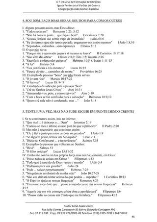 C F O Curso de Formação de Obreiros
                                       Igreja Pentecostal Varões de Guerra
                                        Congregação João Gomes Cardoso
-----------------------------------------------------------------------------------------------------------------------------

4. SOU BOM. FAÇO BOAS OBRAS. SOU BOM PARA COM OS OUTROS

I. Alguns pensam assim, mas Deus disse:
1. "Todos pecaram"        Romanos 3:23; 5:12
2. "Não há homem justo ... que faça o bem"        Eclesiastes 7:20
3. "Nossas justiças são como trapo da imundícia"       Isaías 64:6
4. "Se dissermos que não temos pecado, enganamo-nos a nós mesmos"             I João 1:8,10
5. "Separados...estranhos...sem esperança      Efésios 2:12
II. O que não salva:
1. "Porque não é aprovado quem a si mesmo se louva"          II Coríntios 10:17,18
2. "Não vem das obras"       Efésios 2:8,9; Tito 3:5; Gálatas 2:16
3. "Sacrifício e oferta não quiseste"    Hebreus 10:5-8; Isaias 1:11-15
4. "A lei"     Gálatas 5:4
5. "Vos justificais a vós mesmos"      Lucas 16:15
6. "Parece direito ... caminhos da morte."     Provérbios 16:25
III. Exemplo de pessoas "boas" que não foram salvas:
1. "O jovem rico"       Marcos 10:17-22
2. "O fariseu"     Lucas 18: 9-14
IV. Condições da salvação para a pessoa "boa":
1. "Crê no Senhor Jesus Cristo"       Atos 16:31
2. "Arrependei-vos, pois, e convertei-vos"      Atos 3:19
3. "Com a boca se faz confissão para a salvação"      Romanos 10:9,10
4. "Quem crê nele não é condenado, mas ..."       João 3:18


5. TENTEI UMA VEZ, MAS NÃO PUDE SEGUIR EM FRENTE [SENDO CRENTE]

I. Se tu continuares assim, irás ao Inferno:
1. "Que mal ... é deixares a ... Deus"     Jeremias 2:19
2. "Tornou-se lhes o último estado pior do que o primeiro"          II Pedro 2:20
II. Mas não é necessário que continues assim:
1. "Ele é fiel e justo para nos perdoar os pecados"       I João 1:9
2. "Se alguém pecar, temos um Advogado"            I João 2:1
3. "Dizia eu: Confessarei ... e tu perdoaste"      Salmos 32:5
II. Exemplos de pessoas que voltaram ao Senhor:
1. "Davi"       Salmos 51
2. "O filho pródigo"       Lucas 15:11-32
IV. Então não confia em tua própria força mas confia, somente, em Deus:
1. "Posso todas as coisas em Cristo "       Filipenses 4:13
2. "Todo que é nascido de Deus vence o mundo"            I João 5:4
3. "Poderoso para vos guardar"        Judas 24
4. "Pode ... salvar perpetuamente"       Hebreus 7:25
5. "Ninguém as arrebatará da minha mão"           João 10:27-29
6. "Não vos deixará tentar acima do que podeis ... suportar."         I Coríntios 10:13
7. "O Espírito ajuda as nossas fraquezas"        Romanos 8:26
8. "Um sumo sacerdote que ... possa compadecer-se das nossas fraquezas"             Hebreus
4:15
9. "Aquele que em vós começou a boa obra a aperfeiçoará"             Filipenses 1:6
10. "Posso todas as coisas em Cristo que me fortalece."         Filipenses 4:13

  ------------------------------------------------------------------------------------------------------------------------
                                             Pastor Celso Soares Neto
                     Rua João Gomes Cardoso nr 83 Bairro Eldorado Contagem MG
       Cep.32.315.030 Cnpj- 09.939.771/0001-49 Telefone (031)-3395.2392 / 8617.8267
                                                                                                                          46
 