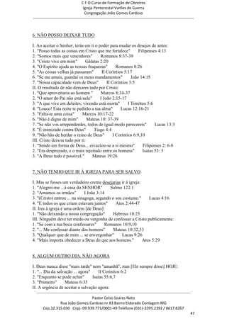 C F O Curso de Formação de Obreiros
                                       Igreja Pentecostal Varões de Guerra
                                        Congregação João Gomes Cardoso
-----------------------------------------------------------------------------------------------------------------------------



6. NÃO POSSO DEIXAR TUDO

I. Ao aceitar o Senhor, terás em ti o poder para mudar os desejos de antes:
1. "Posso todas as coisas em Cristo que me fortalece"         Filipenses 4:13
2. "Somos mais que vencedores"         Romanos 8:37-39
3. "Cristo vive em mim"        Gálatas 2:20
4. "O Espírito ajuda as nossas fraquezas"        Romanos 8:26
5. "As coisas velhas já passaram"       II Coríntios 5:17
6. "Se me amais, guardai os meus mandamentos"             João 14:15
7. "Nossa capacidade vem de Deus"          II Coríntios 3:5
II. O resultado de não deixares tudo por Cristo:
1. "Que aproveitaria ao homem "        Marcos 8:34-37
2. "O amor do Pai não está nele"       I João 2:15-17
3. "A que vive em deleites, vivendo está morta"         I Timóteo 5:6
4. "Louco! Esta noite te pedirão a tua alma"       Lucas 12:16-21
5. "Falta-te uma coisa"     Marcos 10:17-22
6. "Não é digno de mim"         Mateus 10: 37-39
7. "Se não vos arrependerdes, todos de igual modo perecereis"           Lucas 13:3
8. "É inimizade contra Deus"       Tiago 4:4
9. "Não hão de herdar o reino de Deus"         I Coríntios 6:9,10
III. Cristo deixou tudo por ti:
1. "Sendo em forma de Deus... esvaziou-se a si mesmo"            Filipenses 2: 6-8
2. "Era desprezado, e o mais rejeitado entre os homens"         Isaías 53: 3
3. "A Deus tudo é possível."      Mateus 19:26


7. NÃO TENHO QUE IR À IGREJA PARA SER SALVO

I. Mas se fosses um verdadeiro crente desejarias ir à igreja:
1. "Alegrei-me ...à casa do SENHOR"         Salmo 122:1
2. "Amamos os irmãos"          I João 3:14
3. "(Cristo) entrou ... na sinagoga, segundo o seu costume."     Lucas 4:16
4. "E todos os que criam estavam juntos"       Atos 2:44-47
II. Ires à igreja é uma ordem [de Deus]:
1. "Não deixando a nossa congregação"        Hebreus 10:25
III. Ninguém deve ter medo ou vergonha de confessar a Cristo publicamente:
1. "Se com a tua boca confessares"        Romanos 10:9,10
2. "... Me confessar diante dos homens"      Mateus 10:32,33
3. "Qualquer que de mim ... se envergonhar"       Lucas 9:26
4. "Mais importa obedecer a Deus do que aos homens."          Atos 5:29


8. ALGUM OUTRO DIA. NÃO AGORA

I. Deus nunca disse "mais tarde" nem "amanhã", mas [Ele sempre disse] HOJE:
1. "... Dia da salvação ... agora"    II Coríntios 6:2
2. "Enquanto se pode achar"        Isaías 55:6,7
3. "Primeiro"      Mateus 6:33
II. A urgência de aceitar a salvação agora:
  ------------------------------------------------------------------------------------------------------------------------
                                             Pastor Celso Soares Neto
                     Rua João Gomes Cardoso nr 83 Bairro Eldorado Contagem MG
       Cep.32.315.030 Cnpj- 09.939.771/0001-49 Telefone (031)-3395.2392 / 8617.8267
                                                                                                                          47
 