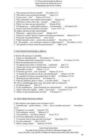 C F O Curso de Formação de Obreiros
                                       Igreja Pentecostal Varões de Guerra
                                        Congregação João Gomes Cardoso
-----------------------------------------------------------------------------------------------------------------------------

1. "Não presumas do dia de amanhã"        Provérbios 27:1
2. "Não sabeis o que acontecerá amanhã"        Tiago 4:14
3. "Como a erva ... flor"    Salmos 103:15,16
4. "Não contenderá o meu Espírito para sempre"        Gênesis 6:3
5. "Sabe fazer o bem e não o faz ... pecado"     Tiago 4:17
6. "Há de vir à hora em que não penseis."      Mateus 24:44
7. "O Homem que ... repreendido endurece ... será destruído"       Provérbios 29:1
8. "Louco! Esta noite te pedirão a tua alma"      Lucas 12:16 - 21
III. Depois não haverá mais oportunidade:
1. "Morrerem ... depois disso o juízo"     Hebreus 9:27
2. "Fechou-se a porta" (para as virgens insensatas que tardaram)      Mateus 25:1-13
3. "Está posto um grande abismo"        Lucas 16:26
4. "Então clamarão a mim ... porém não me acharão."        Provérbios 1:28
4-A. "Até quando, ...vós, insensatos, odiareis o conhecimento?"       Provérbios 1:22-23
5. ―Até quando coxeareis entre dois pensamentos?‖        I Reis 18:21


9. NÃO POSSO ENTENDER A BÍBLIA

I. Satanás não quer que tu entendas:
1. "Cegou os entendimentos"        II Coríntios 4:3,4
2. "O homem natural não compreende as coisas ... de Deus"          I Coríntios 2:14-16
II. Deus dá entendimento aos crentes:
1. "Se alguém quiser fazer a vontade dele ... conhecerá"       João 7:17
2. "Aquele que crê em mim não permaneça nas trevas"           João 12:46
3. "Iluminados os olhos"      Efésios 1:17,18
4. "O homem que teme ... Ele o ensinará"        Salmos 25:12-14
5. "A entrada das tuas palavras dá luz, dá entendimento"        Salmos 119:130
6. "As sagradas Escrituras, que podem fazer-te sábio"       II Timóteo 3:15,16
7. "Iluminação do conhecimento"        II Coríntios 4:6
8. "Falta de sabedoria, peça-a a Deus ... e ser-lhe-á dada."     Tiago 1:5
III. Não se entende tudo agora, mas, mais tarde, tudo se esclarecerá:
1. "O saberás depois"      João 13:7
2. "É que resplandeceu ... para iluminação do conhecimento"         II Coríntios 4:6
3. "Agora vemos por espelho ... então ... face a face"     I Coríntios 13:12
4. "Senhor te dará entendimento em tudo"         II Timóteo 2:7


10. NÃO CREIO NESTAS COISAS

I. Não importa o que alguém sente ou pensa ou diz:
1. "Caminho que ... parece direito, ... o fim ... são os caminhos da morte"                                  Provérbios
14:12
2. "Enganoso é o coração" Jeremias 17:9
3. "Está ordenado...morrer" Hebreus 9:27
4. "Vos justificais ... mas Deus conhece"        Lucas 16:15
II. O fim dos indiferentes ou descrentes:
1. "A sua parte será no lago que arde com fogo"         Apocalipse 21:8
2. "Já está condenado"       João 3:18-20
3. "Maior castigo cuidais"      Hebreus 10:28,29
  ------------------------------------------------------------------------------------------------------------------------
                                             Pastor Celso Soares Neto
                     Rua João Gomes Cardoso nr 83 Bairro Eldorado Contagem MG
       Cep.32.315.030 Cnpj- 09.939.771/0001-49 Telefone (031)-3395.2392 / 8617.8267
                                                                                                                          48
 