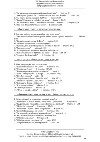 C F O Curso de Formação de Obreiros
                                       Igreja Pentecostal Varões de Guerra
                                        Congregação João Gomes Cardoso
-----------------------------------------------------------------------------------------------------------------------------

4. "Se não atentarmos para uma tão grande salvação"          Hebreus 2:3
5. "Mas aquele que não crê ... não verá a vida, mas a ira de Deus‖       João 3:36
6. "As nações que se esquecem de Deus"         Salmos 9:17
7. "Louco! Esta noite te pedirão a tua alma"      Lucas 12:16-21
8. "Se advertires o ímpio ... e ele não se converter ... morrerá"   Ezequiel 33:9
9. "Já é hora de despertarmos do sono"        Romanos 13:11

11. NÃO TENHO TEMPO. ESTOU MUITO OCUPADO

I. Que vale mais, as nossas ocupações, ou a nossa alma?
1. "Que aproveitaria ao homem ganhar todo o mundo e perder a sua alma?‖                                           Marcos
8:36
2. "Buscai primeiro o reino de Deus"      Mateus 6:33
II. Há coisas permanentes e coisas temporais:
1. "Passarão, mas as minhas palavras não hão de passar"      Mateus 24:35
2. "Tesouros no céu"      Mateus 6:19-21
III. Exemplo de um néscio que trabalhou muito para si:
1. "Louco! Esta noite te pedirão a tua alma"      Lucas 12:16-20
2. "Agora, o dia da salvação"      II Coríntios 6:2

12. MAS, E SE EU NÃO PUDER CUMPRIR TUDO?

I. Você não pode por seus esforços, mas:
1. "Posso todas as coisas em Cristo"       Filipenses 4:13
2. "O poder de Cristo"      II Coríntios 12:9,10
3. "Poderoso para vos guardar de tropeçar"        Judas 24
4. "Com a tentação dará ... o escape"       I Coríntios 10:13
5. "Deu-lhes o poder"      João 1:12
6. "Ninguém as arrebatará da minha mão"          João 10:28
7. "Quem nos separará ... de Cristo?"       Romanos 8:35-39
8. "Estou certo de que é poderoso"       II Timóteo 1:12
9. "E vivo, não mais eu"       Gálatas 2:20
10. "Estais guardados"       I Pedro 1:5
11. "Deus ... nos dá a vitória"     I Coríntios 15:57.

13. NÃO POSSO PERDOAR, PORQUE ME TÊM FEITO MUITO MAL

I. Cristo veio perdoar o pecador e nos ajuda a perdoar:
1. "Perdoa-nos as nossas dívidas, assim como ... perdoamos"     Mateus 6:12
2. "Se, porém, não perdoardes ... vosso Pai vos não perdoará"   Mateus 6:14,15
3. "Minha é a vingança"      Romanos 12:17-21
4. "Perdoando ... como ... Deus vos perdoou"       Efésios 4:32
5. "Posso todas as coisas em Cristo"     Filipenses 4:13
6. "Se perdoardes aos homens as suas ofensas"       Mateus 6:14
II. Não fixe sua atenção nos homens, mas em Cristo:
1. "Olhando para Jesus"      Hebreus 12:2
2. "Olhai para mim, e sereis salvos"     Isaías 45:22
3. "Ninguém vem ao Pai, senão por mim"         João 14:6


  ------------------------------------------------------------------------------------------------------------------------
                                             Pastor Celso Soares Neto
                     Rua João Gomes Cardoso nr 83 Bairro Eldorado Contagem MG
       Cep.32.315.030 Cnpj- 09.939.771/0001-49 Telefone (031)-3395.2392 / 8617.8267
                                                                                                                          49
 