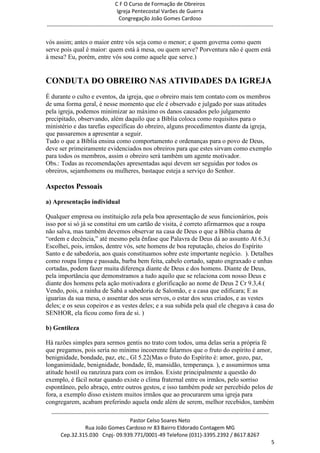 C F O Curso de Formação de Obreiros
                                       Igreja Pentecostal Varões de Guerra
                                        Congregação João Gomes Cardoso
-----------------------------------------------------------------------------------------------------------------------------

vós assim; antes o maior entre vós seja como o menor; e quem governa como quem
serve pois qual é maior: quem está à mesa, ou quem serve? Porventura não é quem está
à mesa? Eu, porém, entre vós sou como aquele que serve.)


CONDUTA DO OBREIRO NAS ATIVIDADES DA IGREJA
É durante o culto e eventos, da igreja, que o obreiro mais tem contato com os membros
de uma forma geral, é nesse momento que ele é observado e julgado por suas atitudes
pela igreja, podemos minimizar ao máximo os danos causados pelo julgamento
precipitado, observando, além daquilo que a Bíblia coloca como requisitos para o
ministério e das tarefas específicas do obreiro, alguns procedimentos diante da igreja,
que passaremos a apresentar a seguir.
Tudo o que a Bíblia ensina como comportamento e ordenanças para o povo de Deus,
deve ser primeiramente evidenciados nos obreiros para que estes sirvam como exemplo
para todos os membros, assim o obreiro será também um agente motivador.
Obs.: Todas as recomendações apresentadas aqui devem ser seguidas por todos os
obreiros, sejamhomens ou mulheres, bastaque esteja a serviço do Senhor.

Aspectos Pessoais
a) Apresentação individual

Qualquer empresa ou instituição zela pela boa apresentação de seus funcionários, pois
isso por si só já se constitui em um cartão de visita, é correto afirmarmos que a roupa
não salva, mas também devemos observar na casa de Deus o que a Bíblia chama de
―ordem e decência,‖ até mesmo pela ênfase que Palavra de Deus dá ao assunto At 6.3.(
Escolhei, pois, irmãos, dentre vós, sete homens de boa reputação, cheios do Espírito
Santo e de sabedoria, aos quais constituamos sobre este importante negócio. ). Detalhes
como roupa limpa e passada, barba bem feita, cabelo cortado, sapato engraxado e unhas
cortadas, podem fazer muita diferença diante de Deus e dos homens. Diante de Deus,
pela importância que demonstramos a tudo aquilo que se relaciona com nosso Deus e
diante dos homens pela ação motivadora e glorificação ao nome de Deus 2 Cr 9.3,4.(
Vendo, pois, a rainha de Sabá a sabedoria de Salomão, e a casa que edificara; E as
iguarias da sua mesa, o assentar dos seus servos, o estar dos seus criados, e as vestes
deles; e os seus copeiros e as vestes deles; e a sua subida pela qual ele chegava à casa do
SENHOR, ela ficou como fora de si. )

b) Gentileza

Há razões simples para sermos gentis no trato com todos, uma delas seria a própria fé
que pregamos, pois seria no mínimo incoerente falarmos que o fruto do espírito é amor,
benignidade, bondade, paz, etc., Gl 5.22(Mas o fruto do Espírito é: amor, gozo, paz,
longanimidade, benignidade, bondade, fé, mansidão, temperança. ), e assumirmos uma
atitude hostil ou ranzinza para com os irmãos. Existe principalmente a questão do
exemplo, é fácil notar quando existe o clima fraternal entre os irmãos, pelo sorriso
espontâneo, pelo abraço, entre outros gestos, e isso também pode ser percebido pelos de
fora, a exemplo disso existem muitos irmãos que ao procurarem uma igreja para
congregarem, acabam preferindo aquela onde além de serem, melhor recebidos, também
  ------------------------------------------------------------------------------------------------------------------------
                                             Pastor Celso Soares Neto
                     Rua João Gomes Cardoso nr 83 Bairro Eldorado Contagem MG
       Cep.32.315.030 Cnpj- 09.939.771/0001-49 Telefone (031)-3395.2392 / 8617.8267
                                                                                                                             5
 