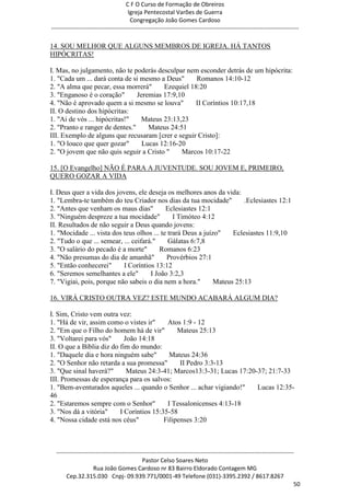 C F O Curso de Formação de Obreiros
                                       Igreja Pentecostal Varões de Guerra
                                        Congregação João Gomes Cardoso
-----------------------------------------------------------------------------------------------------------------------------

14. SOU MELHOR QUE ALGUNS MEMBROS DE IGREJA. HÁ TANTOS
HIPÓCRITAS!

I. Mas, no julgamento, não te poderás desculpar nem esconder detrás de um hipócrita:
1. "Cada um ... dará conta de si mesmo a Deus"      Romanos 14:10-12
2. "A alma que pecar, essa morrerá"      Ezequiel 18:20
3. "Enganoso é o coração"       Jeremias 17:9,10
4. "Não é aprovado quem a si mesmo se louva"        II Coríntios 10:17,18
II. O destino dos hipócritas:
1. "Ai de vós ... hipócritas!"   Mateus 23:13,23
2. "Pranto e ranger de dentes."     Mateus 24:51
III. Exemplo de alguns que recusaram [crer e seguir Cristo]:
1. "O louco que quer gozar"       Lucas 12:16-20
2. "O jovem que não quis seguir a Cristo "     Marcos 10:17-22

15. [O Evangelho] NÃO É PARA A JUVENTUDE. SOU JOVEM E, PRIMEIRO,
QUERO GOZAR A VIDA

I. Deus quer a vida dos jovens, ele deseja os melhores anos da vida:
1. "Lembra-te também do teu Criador nos dias da tua mocidade"           .Eclesiastes 12:1
2. "Antes que venham os maus dias"          Eclesiastes 12:1
3. "Ninguém despreze a tua mocidade"           I Timóteo 4:12
II. Resultados de não seguir a Deus quando jovens:
1. "Mocidade ... vista dos teus olhos ... te trará Deus a juízo"    Eclesiastes 11:9,10
2. "Tudo o que ... semear, ... ceifará."     Gálatas 6:7,8
3. "O salário do pecado é a morte"        Romanos 6:23
4. "Não presumas do dia de amanhã"          Provérbios 27:1
5. "Então conhecerei"      I Coríntios 13:12
6. "Seremos semelhantes a ele"        I João 3:2,3
7. "Vigiai, pois, porque não sabeis o dia nem a hora."        Mateus 25:13

16. VIRÁ CRISTO OUTRA VEZ? ESTE MUNDO ACABARÁ ALGUM DIA?

I. Sim, Cristo vem outra vez:
1. "Há de vir, assim como o vistes ir"     Atos 1:9 - 12
2. "Em que o Filho do homem há de vir"         Mateus 25:13
3. "Voltarei para vós"      João 14:18
II. O que a Bíblia diz do fim do mundo:
1. "Daquele dia e hora ninguém sabe"        Mateus 24:36
2. "O Senhor não retarda a sua promessa"        II Pedro 3:3-13
3. "Que sinal haverá?"       Mateus 24:3-41; Marcos13:3-31; Lucas 17:20-37; 21:7-33
III. Promessas de esperança para os salvos:
1. "Bem-aventurados aqueles ... quando o Senhor ... achar vigiando!"    Lucas 12:35-
46
2. "Estaremos sempre com o Senhor"         I Tessalonicenses 4:13-18
3. "Nos dá a vitória"     I Coríntios 15:35-58
4. "Nossa cidade está nos céus"           Filipenses 3:20



  ------------------------------------------------------------------------------------------------------------------------
                                             Pastor Celso Soares Neto
                     Rua João Gomes Cardoso nr 83 Bairro Eldorado Contagem MG
       Cep.32.315.030 Cnpj- 09.939.771/0001-49 Telefone (031)-3395.2392 / 8617.8267
                                                                                                                          50
 