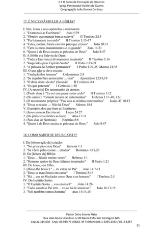 C F O Curso de Formação de Obreiros
                                       Igreja Pentecostal Varões de Guerra
                                        Congregação João Gomes Cardoso
-----------------------------------------------------------------------------------------------------------------------------

17. É NECESSÁRIO LER A BÍBLIA?

I. Sim, Jesus e seus apóstolos o ordenaram:
1. "Examinais as Escrituras"      João 5:39
2. "Obreiro que maneja bem a palavra"          II Timóteo 2:15
3. "Perfeitamente instruído"     II Timóteo 3:15-17
4. "Estes, porém, foram escritos para que creiais"        João 20:31
5. "Tem os meus mandamentos e os guarda"            João 14:21
6. "Quem é de Deus escuta as palavras de Deus"           João 8:47
II. A Bíblia é a Palavra de Deus:
1. "Toda a Escritura é divinamente inspirada"        II Timóteo 3:16
2. "Inspirados pelo Espírito Santo"       II Pedro 1:19-21
3. "A palavra do Senhor permanece"          I Pedro 1:24,25; Mateus 24:35
III. O que não se deve escutar:
1. "Tradição dos homens"       Colossenses 2:8
2. "Se alguém lhes acrescentar ... tirar"      Apocalipse 22:18,19
3. "O deus deste século" (Satanás)       II Coríntios 4:4
4. "Os que perecem"       I Coríntios 1:18
IV. [A respeito] Do testemunho de crentes:
1. (Paulo disse): "Eu sei em quem tenho crido"         II Timóteo 1:12
2. (Os santos): "Grande nuvem de testemunhas"           Hebreus 11:1-40; 12-1
3. (O testemunho próprio): "Vós sois as minhas testemunhas"          Isaias 43:10-12
4. "Disse o néscio ...: Não há Deus"       Salmos 14:1
V. Exemplos dos que liam as Escrituras:
1. (Jesus usou as Escrituras)     Lucas 24:27
2. (Os primeiros crentes as liam)      Atos 17:11
3. (Nos dias de Neemias)       Neemias 8:8
4. "Quem é de Deus escuta as palavras de Deus."           João 8:47


18. COMO SABER SE DEUS EXISTE?

I. Da [observação da] criação:
1. "No princípio criou Deus"        Gênesis 1:1
2. "Se vêem pelas coisas ... criadas"      Romanos 1:19,20
II. Da [leitura da] Bíblia:
1. "Deus ... falado muitas vezes"       Hebreus 1:1
2. "Homens santos de Deus falaram inspirados"          II Pedro 1:21
III. De Jesus, seu Filho:
1. (Disse-lhe Jesus:) " ... eu estou no Pai"    João 14:7-11
2. "Deus se manifestou em carne"         I Timóteo 3:16
3. "Há ... um só Mediador entre Deus e os homens"          I Timóteo 2:5
IV. Do Espírito Santo:
1. "O Espírito Santo ... vos ensinará"      .João 14:26
2. "Tudo quanto o Pai tem ... vo-lo há de anunciar."       João 16:13-15
3. "Nós também somos homens"            Atos 14:14,15




  ------------------------------------------------------------------------------------------------------------------------
                                             Pastor Celso Soares Neto
                     Rua João Gomes Cardoso nr 83 Bairro Eldorado Contagem MG
       Cep.32.315.030 Cnpj- 09.939.771/0001-49 Telefone (031)-3395.2392 / 8617.8267
                                                                                                                          51
 