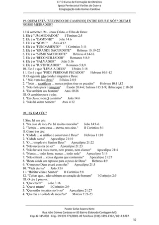 C F O Curso de Formação de Obreiros
                                       Igreja Pentecostal Varões de Guerra
                                        Congregação João Gomes Cardoso
-----------------------------------------------------------------------------------------------------------------------------

19. QUEM ESTÁ [SERVINDO DE CAMINHO] ENTRE DEUS E NÓS? QUEM É
NOSSO MEDIADOR?

I. Há somente UM - Jesus Cristo, o Filho de Deus:
1. Ele é "UM MEDIADOR"              I Timóteo 2:5
2. Ele é o "CAMINHO"           João 14:6
3. Ele é o "NOME"          Atos 4:12
4. Ele é o "FUNDAMENTO"               I Coríntios 3:11
5. Ele é o "GRANDE SACERDOTE"                  Hebreus 10:19-22
6. Ele é o "SUMO SACERDOTE"                Hebreus 4:14-16
7. Ele é o "RECONCILIADOR"               Romanos 5:8,9
8. Ele é o "SALVADOR"            João 3:16
9. Ele é o "JUSTIFICADOR"             Romanos 5:8,9
10. Ele é o que "LEVA A DEUS"             I Pedro 3:18
11. Ele é o que "PODE PERDOAR PECADOS"                  Hebreus 10:1-12
II. O seguinte não conduz ninguém a Deus:
1. " Não vem das obras"         Efésios 2:8,9
2. "Todo ... sacrifícios ... nunca podem tirar os pecados"      Hebreus 10:11,12
3. "Não farás para ti imagem"         Êxodo 20:4-6; Salmos 115:1-9; Habacuque 2:18-20
4. "Eu também sou homem"            Atos 10:26
III. O caminho para o céu:
1. "Eu (Jesus) sou O caminho"          João 14:6
2. "Não há outro homem"           Atos 4:12


20. HÁ UM CÉU?

I. Sim, há um céu:
1. "Na casa de meu Pai há muitas moradas"           João 14:1-6
2. "Temos ... uma casa ... eterna, nos céus."       II Coríntios 5:1
II. Como é o céu:
1. "Cidade ... o artífice e construtor é Deus"      Hebreus 11:10
2. "Cidade santa"       Apocalipse 21:10
3. "O ... templo é o Senhor Deus"        Apocalipse 21:22
4. "Não necessita de sol"       Apocalipse 21:23
5. "Não haverá mais morte, nem pranto, nem clamor"             Apocalipse 21:4
6. "Nunca ... terão fome, nunca ... terão sede"        Apocalipse 7:16
7. "Não entrará ... coisa alguma que contamine"          Apocalipse 21:27
8. "Resta ainda um repouso para o povo de Deus"           Hebreus 4:9
9. "O mesmo Deus estará com eles"          Apocalipse 21:3
10. "Vida eterna"       João 3:16
11. "Habitar com o Senhor"         II Coríntios 5:8
12. "Coisas que... não subiram ao coração do homem"            I Coríntios 2:9
III. O céu é para os:
1. "Que creem"        João 3:16
2. "Que o amam"         I Coríntios 2:9
3. "Que estão inscritos no livro"       Apocalipse 21:27
4. "Que faz a vontade de meu Pai"         Mateus 7:21-23


  ------------------------------------------------------------------------------------------------------------------------
                                             Pastor Celso Soares Neto
                     Rua João Gomes Cardoso nr 83 Bairro Eldorado Contagem MG
       Cep.32.315.030 Cnpj- 09.939.771/0001-49 Telefone (031)-3395.2392 / 8617.8267
                                                                                                                          52
 