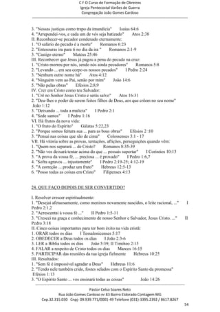 C F O Curso de Formação de Obreiros
                                       Igreja Pentecostal Varões de Guerra
                                        Congregação João Gomes Cardoso
-----------------------------------------------------------------------------------------------------------------------------

3. "Nossas justiças como trapo da imundícia"         Isaias 64:6
4. "Arrependei-vos, e cada um de vós seja batizado"          Atos 2:38
II. Reconhecer-se pecador condenado eternamente:
1. "O salário do pecado é a morte"        Romanos 6:23
2. "Entesouras ira para ti no dia da ira "      Romanos 2:1-9
3. "Castigo eterno"      Mateus 25:46
III. Reconhecer que Jesus já pagou a pena do pecado na cruz:
1. "Cristo morreu por nós, sendo nós ainda pecadores"          Romanos 5:8
2. "Levando ... em seu corpo os nossos pecados"          I Pedro 2:24
3. "Nenhum outro nome há"          Atos 4:12
4. "Ninguém vem ao Pai, senão por mim"            João 14:6
5. "Não pelas obras"       Efésios 2:8,9
IV. Crer em Cristo como teu Salvador:
1. "Crê no Senhor Jesus Cristo e serás salvo"        Atos 16:31
2. "Deu-lhes o poder de serem feitos filhos de Deus, aos que crêem no seu nome"
 João 1:12
3. "Deixando ... toda a malícia"      I Pedro 2:1
4. "Sede santos"      I Pedro 1:16
VI. Há frutos da nova vida:
1. "O fruto do Espírito"      Gálatas 5:22,23
2. "Porque somos feitura sua ... para as boas obras"        Efésios 2 :10
3. "Pensai nas coisas que são de cima"        Colossenses 3:1 - 17
VII. Há vitória sobre as provas, tentações, aflições, perseguições quando vêm:
1. "Quem nos separará ... de Cristo?        Romanos 8:35-39
2. "Não vos deixará tentar acima do que ... possais suportar"        I Coríntios 10:13
3. "A prova da vossa fé, ... preciosa ... é provado"      I Pedro 1:6,7
4. "Sofra agravos ... injustamente"       I Pedro 2:19-25; 4:12-19
5. "A correção ... produz um fruto"        Hebreus 12:5-13
6. "Posso todas as coisas em Cristo"        Filipenses 4:13


24. QUE FAÇO DEPOIS DE SER CONVERTIDO?

I. Resolver crescer espiritualmente:
1. "Desejai afetuosamente, como meninos novamente nascidos, o leite racional, ..."                                          I
Pedro 2:1,2
2. "Acrescentai à vossa fé ..."    II Pedro 1:5-11
3. "Crescei na graça e conhecimento de nosso Senhor e Salvador, Jesus Cristo. ..."                                        II
Pedro 3:18
II. Cinco coisas importantes para ter bom êxito na vida cristã:
1. ORAR todos os dias        I Tessalonicenses 5:17
2. OBEDECER a Deus todos os dias           I João 2:3-6
3. LER a Bíblia todos os dias      João 5:39; II Timóteo 2:15
4. FALAR a respeito de Cristo todos os dias        Marcos 16:15
5. PARTICIPAR das reuniões da tua igreja fielmente         Hebreus 10:25
III. Resultados:
1. "Sem fé é impossível agradar a Deus"        Hebreus 11:6
2. "Tendo nele também crido, fostes selados com o Espírito Santo da promessa"
 Efésios 1:13
3. "O Espírito Santo ... vos ensinará todas as coisas"         João 14:26
  ------------------------------------------------------------------------------------------------------------------------
                                             Pastor Celso Soares Neto
                     Rua João Gomes Cardoso nr 83 Bairro Eldorado Contagem MG
       Cep.32.315.030 Cnpj- 09.939.771/0001-49 Telefone (031)-3395.2392 / 8617.8267
                                                                                                                          54
 