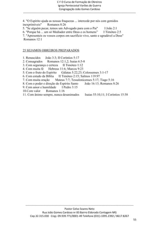 C F O Curso de Formação de Obreiros
                                       Igreja Pentecostal Varões de Guerra
                                        Congregação João Gomes Cardoso
-----------------------------------------------------------------------------------------------------------------------------

4. "O Espírito ajuda as nossas fraquezas ... intercede por nós com gemidos
inexprimíveis"      Romanos 8:26
5. "Se alguém pecar, temos um Advogado para com o Pai"            I João 2:1
6. "Porque há ... um só Mediador entre Deus e os homens‖         I Timóteo 2:5
7. "Apresenteis os vossos corpos em sacrifício vivo, santo e agradável a Deus"
 Romanos 12:1


25 SEJAMOS OBREIROS PREPARADOS

1. Renascidos    João 3:3; II Coríntios 5:17
2. Consagrados     Romanos 12:1,2; Isaias 6:5-8
3. Com segurança e certeza      II Timóteo 1:12
4. Com muita fé     Hebreus 11:6; Marcos 9:23
5. Com o fruto do Espírito     Gálatas 5:22,23; Colossenses 3:1-17
6. Com estudo da Bíblia     II Timóteo 2:15; Salmos 119:97
7. Com muita oração      Mateus 7:7; Tessalonicenses 5:17; Tiago 5:16
8. Com o poder e direção do Espírito Santo       João 16:13; Romanos 8:26
9. Com amor e humildade        I Pedro 3:15
10.Com valor      Romanos 1:16
11. Com ânimo sempre, nunca desanimados          Isaias 55:10,11; I Coríntios 15:58




  ------------------------------------------------------------------------------------------------------------------------
                                             Pastor Celso Soares Neto
                     Rua João Gomes Cardoso nr 83 Bairro Eldorado Contagem MG
       Cep.32.315.030 Cnpj- 09.939.771/0001-49 Telefone (031)-3395.2392 / 8617.8267
                                                                                                                          55
 