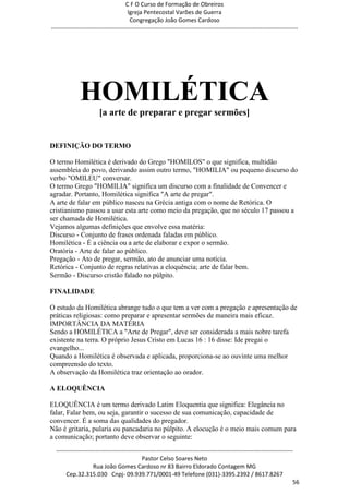 C F O Curso de Formação de Obreiros
                                       Igreja Pentecostal Varões de Guerra
                                        Congregação João Gomes Cardoso
-----------------------------------------------------------------------------------------------------------------------------




              HOMILÉTICA
                        [a arte de preparar e pregar sermões]


DEFINIÇÃO DO TERMO

O termo Homilética é derivado do Grego "HOMILOS" o que significa, multidão
assembleia do povo, derivando assim outro termo, "HOMILIA" ou pequeno discurso do
verbo "OMILEU" conversar.
O termo Grego "HOMILIA" significa um discurso com a finalidade de Convencer e
agradar. Portanto, Homilética significa "A arte de pregar".
A arte de falar em público nasceu na Grécia antiga com o nome de Retórica. O
cristianismo passou a usar esta arte como meio da pregação, que no século 17 passou a
ser chamada de Homilética.
Vejamos algumas definições que envolve essa matéria:
Discurso - Conjunto de frases ordenada faladas em público.
Homilética - É a ciência ou a arte de elaborar e expor o sermão.
Oratória - Arte de falar ao público.
Pregação - Ato de pregar, sermão, ato de anunciar uma notícia.
Retórica - Conjunto de regras relativas a eloquência; arte de falar bem.
Sermão - Discurso cristão falado no púlpito.

FINALIDADE

O estudo da Homilética abrange tudo o que tem a ver com a pregação e apresentação de
práticas religiosas: como preparar e apresentar sermões de maneira mais eficaz.
IMPORTÂNCIA DA MATÉRIA
Sendo a HOMILÉTICA a "Arte de Pregar", deve ser considerada a mais nobre tarefa
existente na terra. O próprio Jesus Cristo em Lucas 16 : 16 disse: Ide pregai o
evangelho...
Quando a Homilética é observada e aplicada, proporciona-se ao ouvinte uma melhor
compreensão do texto.
A observação da Homilética traz orientação ao orador.

A ELOQUÊNCIA

ELOQUÊNCIA é um termo derivado Latim Eloquentia que significa: Elegância no
falar, Falar bem, ou seja, garantir o sucesso de sua comunicação, capacidade de
convencer. É a soma das qualidades do pregador.
Não é gritaria, pularia ou pancadaria no púlpito. A elocução é o meio mais comum para
a comunicação; portanto deve observar o seguinte:
  ------------------------------------------------------------------------------------------------------------------------
                                             Pastor Celso Soares Neto
                     Rua João Gomes Cardoso nr 83 Bairro Eldorado Contagem MG
       Cep.32.315.030 Cnpj- 09.939.771/0001-49 Telefone (031)-3395.2392 / 8617.8267
                                                                                                                          56
 
