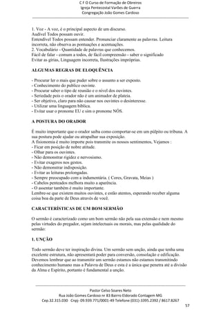 C F O Curso de Formação de Obreiros
                                       Igreja Pentecostal Varões de Guerra
                                        Congregação João Gomes Cardoso
-----------------------------------------------------------------------------------------------------------------------------

1. Voz - A voz, é o principal aspecto de um discurso.
Audível Todos possam ouvir.
Entendível Todos possam entender. Pronunciar claramente as palavras. Leitura
incorreta, não observa as pontuações e acentuações.
2. Vocabulário - Quantidade de palavras que conhecemos.
Fácil de falar - comum a todos, de fácil compreensão - saber o significado
Evitar as gírias, Linguagem incorreta, Ilustrações impróprias.

ALGUMAS REGRAS DE ELOQUÊNCIA

- Procurar ler o mais que puder sobre o assunto a ser exposto.
- Conhecimento do publico ouvinte.
- Procurar saber o tipo de reunião e o nível dos ouvintes.
- Seriedade pois o orador não é um animador de plateia.
- Ser objetivo, claro para não causar nos ouvintes o desinteresse.
- Utilizar uma linguagem bíblica.
- Evitar usar o pronome EU e sim o pronome NÓS.

A POSTURA DO ORADOR

É muito importante que o orador saiba como comportar-se em um púlpito ou tribuna. A
sua postura pode ajudar ou atrapalhar sua exposição.
A fisionomia é muito importe pois transmite os nossos sentimentos, Vejamos :
- Ficar em posição de nobre atitude.
- Olhar para os ouvintes.
- Não demonstrar rigidez e nervosismo.
- Evitar exageros nos gestos.
- Não demonstrar indisposição.
- Evitar as leituras prolongadas.
- Sempre preocupado com a indumentária. ( Cores, Gravata, Meias )
- Cabelos penteados melhora muito a aparência.
- O assentar também é muito importante.
Lembre-se que existem muitos ouvintes, e estão atentos, esperando receber alguma
coisa boa da parte de Deus através de você.

CARACTERÍSTICAS DE UM BOM SERMÃO

O sermão é caracterizado como um bom sermão não pela sua extensão e nem mesmo
pelas virtudes do pregador, sejam intelectuais ou morais, mas pelas qualidade do
sermão:

1. UNÇÃO

Todo sermão deve ter inspiração divina. Um sermão sem unção, ainda que tenha uma
excelente estrutura, não apresentará poder para conversão, consolação e edificação.
Devemos lembrar que ao transmitir um sermão estamos não estamos transmitindo
conhecimento humano mas a Palavra de Deus e esta é a única que penetra até a divisão
da Alma e Espírito, portanto é fundamental a unção.


  ------------------------------------------------------------------------------------------------------------------------
                                             Pastor Celso Soares Neto
                     Rua João Gomes Cardoso nr 83 Bairro Eldorado Contagem MG
       Cep.32.315.030 Cnpj- 09.939.771/0001-49 Telefone (031)-3395.2392 / 8617.8267
                                                                                                                          57
 