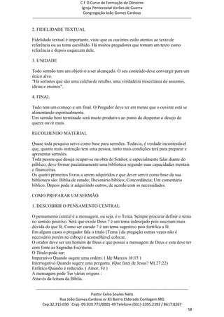 C F O Curso de Formação de Obreiros
                                       Igreja Pentecostal Varões de Guerra
                                        Congregação João Gomes Cardoso
-----------------------------------------------------------------------------------------------------------------------------

2. FIDELIDADE TEXTUAL

Fidelidade textual é importante, visto que os ouvintes estão atentos ao texto de
referência ou ao tema escolhido. Há muitos pregadores que tomam um texto como
referência e depois esquecem dele.

3. UNIDADE

Todo sermão tem um objetivo a ser alcançado. O seu conteúdo deve convergir para um
único alvo.
"Há sermões que são uma colcha de retalho, uma verdadeira miscelânea de assuntos,
ideias e ensinos".

4. FINAL

Tudo tem um começo e um final. O Pregador deve ter em mente que o ouvinte está se
alimentando espiritualmente.
Um sermão bem terminado será muito produtivo ao ponto de despertar o desejo de
querer ouvir mais.

RECOLHENDO MATERIAL

Quase toda pesquisa serve como base para sermões. Todavia, é verdade incontestável
que, quanto mais instrução tem uma pessoa, tanto mais condições terá para preparar e
apresentar sermões.
Toda pessoa que deseja ocupar-se na obra do Senhor, e especialmente falar diante do
público, deve formar paulatinamente uma biblioteca segundo suas capacidades mentais
e financeiras.
Os quatro primeiros livros a serem adquiridos e que dever servir como base da sua
biblioteca são: Bíblia de estudo; Dicionário bíblico; Concordância; Um comentário
bíblico. Depois pode ir adquirindo outros, de acordo com as necessidades.

COMO PREPARAR UM SERMÃO

1. DESCOBRIR O PENSAMENTO CENTRAL

O pensamento central é a mensagem, ou seja, é o Tema. Sempre procurar definir o tema
no sentido positivo. Será que existe Deus ? é um tema indesejado pois suscitam mais
dúvida do que fé. Como ser curado ? é um tema sugestivo pois fortifica a fé.
Em alguns casos o pregador fala o título (Tema ) da pregação outras vezes não é
necessário porém no esboço é aconselhável colocar.
O orador deve ser um homem de Deus e que possui a mensagem de Deus e esta deve ter
com fonte as Sagradas Escrituras.
O Título pode ser:
Imperativo Quando sugere uma ordem. ( Ide Marcos 16:15 )
Interrogativo Quando sugere uma pergunta. (Que farei de Jesus? Mt.27:22)
Enfático Quando é reduzido. ( Amor, Fé )
A mensagem pode Ter várias origens :
Através da leitura da Bíblia.

  ------------------------------------------------------------------------------------------------------------------------
                                             Pastor Celso Soares Neto
                     Rua João Gomes Cardoso nr 83 Bairro Eldorado Contagem MG
       Cep.32.315.030 Cnpj- 09.939.771/0001-49 Telefone (031)-3395.2392 / 8617.8267
                                                                                                                          58
 