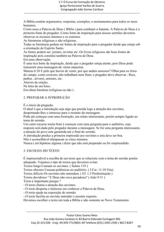C F O Curso de Formação de Obreiros
                                       Igreja Pentecostal Varões de Guerra
                                        Congregação João Gomes Cardoso
-----------------------------------------------------------------------------------------------------------------------------

A Bíblia contém argumentos, respostas, exemplos, e ensinamentos para todos os seres
humanos.
Cristo usou a Palavra de Deus ( Bíblia ) para combater a Satanás. A Palavra de Deus é a
primeira fonte do pregador. Como fonte de inspiração para nossos sermões devemos
observar os recursos internos e os externos.
As literaturas religiosas e não religiosas.
Todas as literaturas podem ser fontes de inspiração para o pregador desde que esteja sob
a orientação do Espírito Santo.
As fontes podem ser: jornais, revistas etc. Os livros religiosos são boas fontes de
inspiração pois constitui também na Palavra de Deus.
Em uma observação.
É uma rica fonte de inspiração, desde que o pregador esteja atento, pois Deus pode
transmitir uma mensagem de várias maneiras.
Mateus 6:28 E pelo que haveis de vestir, por que andais ansiosos? Olhai para os lírios
do campo, como crescem; não trabalham nem fiam; o pregador deve observar : Rios,
pedras , árvores, animais, etc.
Através da oração;
Na letra de um hino;
Em obras literárias (religiosa ou não ).

2. PREPARAR A INTRODUÇÃO

É o início da pregação.
O ideal é que a introdução seja algo que prenda logo a atenção dos ouvintes,
despertando-lhes o interesse para o restante da mensagem.
Pode até começar com uma ilustração, um relato interessante, porém sempre ligado ao
tema do sermão.
Um outro recurso muito bom é começar com uma pergunta para o auditório, cuja
resposta será dada pelo pregador durante a mensagem. Se for uma pergunta interessante,
a atenção do povo esta garantida até o final do sermão.
A introdução produz a primeira impressão aos ouvintes e esta deve ser boa.
Não é aconselhável ultrapassar os cinco minutos.
Nunca ( em hipótese alguma ) dizer que não está preparado ou foi surpreendido.

3. ESCOLHA DO TEXTO

É imprescindível a escolha de um texto que se relacione com o tema do sermão porém
adequado. Vejamos o tipo de textos que devemos evitar:
Textos longo Cansam os ouvintes. ( Salmo 119 )
Textos obscuro Causam polêmicas no auditório. ( I Cor. 11:10 Véu)
Textos difíceis Os ouvintes não entendem. ( Ef. 1:3 Predestinação )
Textos duvidosos " E Deus não ouve pecadores" ( João 9:31 )
Texto é importante porque ?
- O texto chama a atenção dos ouvintes.
- O texto desperta o interesse em conhecer a Palavra de Deus.
- O texto ajuda na exposição do sermão.
- O texto facilita ao ouvinte entender o assunto exposto.
Devemos escolher o texto em toda a Bíblia e não somente no Novo Testamento.


  ------------------------------------------------------------------------------------------------------------------------
                                             Pastor Celso Soares Neto
                     Rua João Gomes Cardoso nr 83 Bairro Eldorado Contagem MG
       Cep.32.315.030 Cnpj- 09.939.771/0001-49 Telefone (031)-3395.2392 / 8617.8267
                                                                                                                          59
 