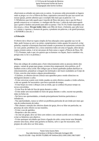 C F O Curso de Formação de Obreiros
                                       Igreja Pentecostal Varões de Guerra
                                        Congregação João Gomes Cardoso
-----------------------------------------------------------------------------------------------------------------------------

observaram as atitudes uns para com os outros. As pessoas estão procurando os lugares
onde se prega e se vive a Palavra de Deus, esperamos convencê-las que isso ocorre em
nossas igrejas, porém sabemos que o exemplo fala mais que as palavras 1 Jo
3.18(Sabemos que todo aquele que é nascido de Deus não peca; mas o que de Deus é
gerado conserva-se a si mesmo, e o maligno não lhe toca. ), além do mais para aquele
que é gentil o Senhor está pronto para abrir as portas 1 Sm 16.18.( Então respondeu um
dos moços, e disse: Eis que tenho visto a um filho de Jessé, o belemita, que sabe tocar
e é valente e vigoroso, e homem de guerra, e prudente em palavras, e de gentil presença;
o SENHOR é com ele. )

c) Educação

O obreiro deve observar regras simples de boa educação como aguardar sua vez de
falar, pedir licença ao sair e ao entrar, cumprimentar a todos quanto for possível, evitar
gritarias, respeitar a hierarquia funcional usando os pronomes de tratamento corretos (Sr
ou você, pastor, presbítero etc.), nisso estaremos todos em uma só ligação, além dessas
regras existem outras, é só ter um pouco de bom senso e seguir a Palavra de Deus, Mt
7.12.( Portanto, tudo o que vós quereis que os homens vos façam, fazei-o também vós,
porque esta é a lei e os profetas.)

d) Ética

Ética são códigos de conduta para o bom relacionamento entre as pessoas dentro dos
grupos, variam de grupo para grupo, existem ética empresarial, ética política, etc.É
também existe a ética cristã. São códigos que se forem quebrados podem danificar os
relacionamentos, prejudicar a imagem da instituição e até trazer escândalos ao Corpo de
Cristo, convém estar atento a alguns procedimentos:
- Celulares, os obreiros devem colocar seus aparelhos para o modo silencioso ou
desligarem durante o culto;
- Evitar conversas a parte com irmãs casadas ou entre obreiros casados e irmãs solteiras,
a não ser quando for necessário e por breve período de tempo;
- Evitar beijos no rosto e abraços com as irmãs, que se conhece há pouco tempo ou
novas convertidas;
- Evitar ficar do lado de fora da igreja durante o culto;
- Evitar andar sem necessidade no meio da igreja durante o culto; escorar nas paredes,
mãos no bolso etc.
- Ser breve nas oportunidades, evitando principalmente histórias particulares e
infindáveis;
- Nas oportunidades, nunca se referir ao problema particular de um irmão por mais que
seja do conhecimento de todos;
- Não chamar a atenção dos obreiros diante da igreja, deve-se falar em particular, na
presença de outro obreiro ou nas reuniões;
- Evitar o uso de apelidos;
- Respeitar a dor dos outros;
- Ao orar em grupo, deve ser feito com ordem e em comum acordo com os irmãos, para
evitar os falatórios sem objetivo;
- Evitar quaisquer atividades que tirem a ligação do culto, como trocar uma lâmpada,
arrastar uma mesa, afinar uma guitarra ou bateria, salvo o que for necessário, todo
preparo do culto deve ser feito antes;

  ------------------------------------------------------------------------------------------------------------------------
                                             Pastor Celso Soares Neto
                     Rua João Gomes Cardoso nr 83 Bairro Eldorado Contagem MG
       Cep.32.315.030 Cnpj- 09.939.771/0001-49 Telefone (031)-3395.2392 / 8617.8267
                                                                                                                             6
 