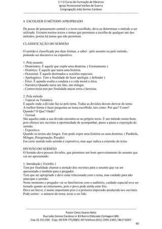 C F O Curso de Formação de Obreiros
                                       Igreja Pentecostal Varões de Guerra
                                        Congregação João Gomes Cardoso
-----------------------------------------------------------------------------------------------------------------------------

4. ESCOLHER O MÉTODO APROPRIADO

De posse do pensamento central e o texto escolhido, deve-se determinar o método a ser
utilizado. Existem muitos textos e temas que permitem a escolha de qualquer um dos
métodos, porém há temas que não permitem.

CLASSIFICAÇÃO DO SERMÃO

O sermão é classificado por duas formas, a saber : pelo assunto ou pelo método,
podendo ser discursivo ou expositivo.

1. Pelo assunto
- Doutrinário. É aquele que expõe uma doutrina. ( Ensinamento )
- Histórico. É aquele que narra uma história.
- Ocasional. É aquele destinados a ocasiões especiais.
- Apologético. Tem a finalidade de fazer apologia. ( defender )
- Ético. É quando exalta a conduta e a vida moral e ética.
- Narrativo Quando narra um fato, um milagre.
- Controvérsia tem por finalidade atacar erros e heresias.

2. Pela método
- Topical ou Temático.
É aquele onde a divisão faz-se pelo tema. Todas as divisões devem derivar do tema.
A melhor forma é fazer perguntas ao tema escolhido, tais como: Por que? Como?
Quando? O Que? Onde?
- Textual.
São aqueles onde a sua divisão encontra-se no próprio texto. É um método muito bom,
pois oferece aos ouvintes a oportunidade de acompanhar, passo a passo a exposição do
sermão.
- Expositivo.
Quando os textos são longos. Este pode expor uma história ou uma doutrina. ( Parábola,
Milagre, Peregrinação, Pecado)
Em certo sentido todo sermão é expositivo, mas aqui indica a extensão do texto.

DIVISÃO DO SERMÃO
O Sermão deve possuir divisões, que permitem um bom aproveitamento do assunto que
vai ser apresentado:

1. Introdução ( Exórdio )
Tem por finalidade chamar a atenção dos ouvintes para o assunto que vai ser
apresentado e também para o pregador.
Tem que ser apropriado e deve estar relacionado com o tema, mas cuidado para não
antecipar o sermão.
Neste momento o pregador vai se familiarizar com o auditório, cuidado especial teve ser
tomado quanto ao entusiasmo, pois o povo pode ainda estar frio.
Deve ser breve, é muito importante pois é a primeira impressão produzida nos ouvintes.
Pode conter : o anúncio do tema, texto a ser lido.



  ------------------------------------------------------------------------------------------------------------------------
                                             Pastor Celso Soares Neto
                     Rua João Gomes Cardoso nr 83 Bairro Eldorado Contagem MG
       Cep.32.315.030 Cnpj- 09.939.771/0001-49 Telefone (031)-3395.2392 / 8617.8267
                                                                                                                          60
 