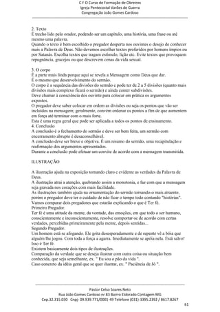 C F O Curso de Formação de Obreiros
                                       Igreja Pentecostal Varões de Guerra
                                        Congregação João Gomes Cardoso
-----------------------------------------------------------------------------------------------------------------------------

2. Texto
É trecho lido pelo orador, podendo ser um capítulo, uma história, uma frase ou até
mesmo uma palavra.
Quando o texto é bem escolhido o pregador desperta nos ouvintes o desejo de conhecer
mais a Palavra de Deus. Não devemos escolher textos proferidos por homens ímpios ou
por Satanás. Escolha textos que tragam estímulo, lição etc. Evite textos que provoquem
repugnância, gracejos ou que descrevem cenas da vida sexual.

3. O corpo
É a parte mais linda porque aqui se revela a Mensagem como Deus que dar.
É o mesmo que desenvolvimento do sermão.
O corpo é a sequência das divisões do sermão e pode ter de 2 a 5 divisões (quanto mais
divisões mais complexo ficará o sermão) e ainda conter subdivisões.
Deve chamar à consciência dos ouvinte para colocar em prática os argumentos
expostos.
O pregador deve saber colocar em ordem as divisões ou seja os pontos que vão ser
incluídos na mensagem; geralmente, convém ordenar os pontos a fim de que aumentem
em força até terminar com o mais forte.
Esta é uma regra geral que pode ser aplicada a todos os pontos de ensinamento.
4. Conclusão
A conclusão é o fechamento do sermão e deve ser bem feita, um sermão com
encerramento abrupto é desaconselhável.
A conclusão deve ser breve e objetiva. É um resumo do sermão, uma recapitulação e
reafirmação dos argumentos apresentados.
Durante a conclusão pode efetuar um convite de acordo com a mensagem transmitida.

ILUSTRAÇÃO

A ilustração ajuda na exposição tornando claro e evidente as verdades da Palavra de
Deus.
A ilustração atrai a atenção, quebrando assim a monotonia, e faz com que a mensagem
seja gravada nos corações com mais facilidade.
As ilustrações também ajuda na ornamentação do sermão tornando-o mais atraente,
porém o pregador deve ter o cuidado de não ficar o tempo todo contando "histórias".
Vamos comparar dois pregadores que estarão explicando o que é Ter fé.
Primeiro Pregador.
Ter fé é uma atitude da mente, da vontade, das emoções, em que todo o ser humano,
conscientemente e inconscientemente, resolve comportar-se de acordo com certas
verdades, percebidas primeiramente pela mente, depois sentidas...
Segundo Pregador.
Um homem está se afogando. Ele grita desesperadamente e de repente vê a bóia que
alguém lhe jogou. Com toda a força a agarra. Imediatamente se apóia nela. Está salvo!
Isso é Ter fé.
Existem basicamente dois tipos de ilustrações.
Comparação da verdade que se deseja ilustrar com outra coisa ou situação bem
conhecida, que seja semelhante, ex. " Eu sou o pão da vida ".
Caso concreto da idéia geral que se quer ilustrar, ex. " Paciência de Jó ".



  ------------------------------------------------------------------------------------------------------------------------
                                             Pastor Celso Soares Neto
                     Rua João Gomes Cardoso nr 83 Bairro Eldorado Contagem MG
       Cep.32.315.030 Cnpj- 09.939.771/0001-49 Telefone (031)-3395.2392 / 8617.8267
                                                                                                                          61
 