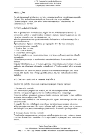 C F O Curso de Formação de Obreiros
                                       Igreja Pentecostal Varões de Guerra
                                        Congregação João Gomes Cardoso
-----------------------------------------------------------------------------------------------------------------------------

APLICAÇÃO

É a arte de persuadir e induzir os ouvintes a entender e colocar em prática em sua vida.
Pode ser feita ao final de cada divisão ou de acordo com a oportunidade.
Deve ser dirigida a todos, com muito entusiasmo apelando à consciência e aos
sentimentos dos ouvintes

ENTREGANDO O SERMÃO

Para os que não estão acostumados a pregar, um dos problemas mais críticos é o
nervosismo, sentem-se amedrontados, começam a tremer e transpirar, pensam que não
vão achar o que dizer, ou vão esquecer-se e etc.
Não são apenas os novatos que sentem medo, ainda existem muitos com experiência
que se sentem assim.
Apresentaremos 3 passos importante que o pregador deve dar para amenizar o
nervosismo durante a pregação:
1. Respirar forte e relaxar,
2. Orar e crer no Senhor,
3. Estudar bem a mensagem.
Existem pregadores que cansam os ouvintes, pelo tempo, pelo despreparo ou até pela
imprudência.
Há também aqueles que se movimentam como fantoches ou ficam estáticos como
múmias.
Se puder não ultrapasse aos 45 minutos, procure evitar ultrapassar os limites, observe o
auditório, não julgue que todos estão gostando pois o "Amém, Amém" talvez seja para
parar.
Procure olhar nos olhos das pessoas e nunca ficar olhando somente para uma única
pessoa, nem mesmo para o relógio, parede, janelas, pés, teto ou ficar com os olhos
fechados.

MÉTODO DE PREPARAR E PREGAR SERMÕES

Existem três métodos pelos quais os pregadores podem preparar e pregar:

1- Escrever e ler o sermão
Traz habilidade ao pregador em escrever, ter um estilo sempre correto, perfeito e
atraente, visto que emprega as palavras com bastante cuidado e segurança.
Conserva melhor a unidade do sermão, evitando assim que o pregador vá para o púlpito
nervoso e preocupado com vai falar.
Pode citar os textos bíblicos com bastante precisão, e gasta menos tempo em dizer o que
tem a transmitir.
O pregador deve ter cuidado pois este método traz alguma desvantagem tais como:
Muito tempo para escrever, fica preso a leitura e pode perder o contato com os ouvintes,
não é simpático ao povo e nem todo pregador sabe ler de maneira que impressione.

2- Escrever, decorar e recitar o sermão
Possui muitas vantagens como exposto no método anterior, tem mais vantagem porque
exercita a desenvolver a memória, e deixa o pregador livre para gesticular, parece mais
natural.

  ------------------------------------------------------------------------------------------------------------------------
                                             Pastor Celso Soares Neto
                     Rua João Gomes Cardoso nr 83 Bairro Eldorado Contagem MG
       Cep.32.315.030 Cnpj- 09.939.771/0001-49 Telefone (031)-3395.2392 / 8617.8267
                                                                                                                          62
 