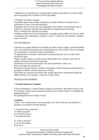C F O Curso de Formação de Obreiros
                                       Igreja Pentecostal Varões de Guerra
                                        Congregação João Gomes Cardoso
-----------------------------------------------------------------------------------------------------------------------------

Cuidado deve ser tomado pois o pregador pode esquecer uma palavra ou frase, pondo
assim em perigo todo o sermão é cair em descrédito.

3- Preparar um esboço e pregar
O pregador gasta menos tempo em preparar o sermão, habitua-se a desenvolver o
pensamento e fica-se livre para gesticular.
O pregador fica livre para usar sua imaginação, criatividade e usar ilustrações que se
lembrar no momento, também pode expandir seu temperamento emocional.
Este é o método mais utilizado na oratória.
Cuidados também devem ser tomados pois o pregador perde o hábito de escrever, pode
se empolgar com a mensagem e esquecer o tema e o estilo não é tão apurado e elegante
como os escrito.

ESTUDO BÍBLICO

Consistem os estudos bíblicos em escolher uma ideia central e depois, através da Bíblia,
fazer um estudo das passagens que se relacionam com a ideia central. Para se conseguir
isso, geralmente se necessita de uma concordância.
O segundo passo é escolher e determinar os pensamentos que vão ser usado como
divisões do tema.
Depois escolher, dentre os muitos textos relacionados com o assunto, quais vão ser
usados no desenvolvimento da exposição.
Geralmente se usa um ou dois textos, dos mais importantes e claros, no
desenvolvimento de cada divisão.
Para desenvolver de maneira contínua a mensagem, e não ter que parar para procurar as
passagens na Bíblia, convém copiá-las no esboço.
Essa forma de exposição tem muito valor, porque apresenta o ensinamento global da
Bíblia referente a um assunto, e é fácil de se desenvolver.

PREPARANDO SERMÕES

1. Sermão Topical ou Temático.

Como já estudamos, o sermão Topical é aquele cuja divisão e derivada do Tema. Uma
forma lógica e prática para o desenvolvimento de um sermão Topical é a utilização das
perguntas básicas?
Por quê?Quando?Como? Onde? O que?

Confissão
I João 1:9 Se confessarmos os nossos pecados, ele é fiel e justo para nos perdoar os
pecados e nos purificar de toda injustiça.

I - O que devemos confessar ?
A ) Nossos pecados
B ) O Nome de Jesus
C ) O poder de Deus

II - Como confessar ?
A ) Com sinceridade
B ) Com fé
  ------------------------------------------------------------------------------------------------------------------------
                                             Pastor Celso Soares Neto
                     Rua João Gomes Cardoso nr 83 Bairro Eldorado Contagem MG
       Cep.32.315.030 Cnpj- 09.939.771/0001-49 Telefone (031)-3395.2392 / 8617.8267
                                                                                                                          63
 