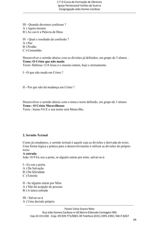 C F O Curso de Formação de Obreiros
                                       Igreja Pentecostal Varões de Guerra
                                        Congregação João Gomes Cardoso
-----------------------------------------------------------------------------------------------------------------------------



III - Quando devemos confessar ?
A ) Agora mesmo
B ) Ao ouvir a Palavra de Deus

IV - Qual o resultado da confissão ?
A ) Paz
B ) Perdão
C ) Comunhão

Desenvolver o sermão abaixo com as divisões já definidos, em grupo de 3 alunos .
Tema: O Cristo que não muda
Texto: Hebreus 13:8 Jesus é o mesmo ontem, hoje e eternamente.

I - O que não muda em Cristo ?



II - Por que não há mudança em Cristo ?



Desenvolver o sermão abaixo com o tema e texto definido, em grupo de 3 alunos
Tema : O Cristo Maravilhosos
Texto : Isaias 9:6 E o seu nome será Maravilho.




2. Sermão Textual

Como já estudamos, o sermão textual é aquele cuja as divisões e derivada do texto.
Uma forma lógica e prática para o desenvolvimento é utilizar as divisões do próprio
texto.
A entrada
João 10:9 Eu sou a porta, se alguém entrar por mim, salvar-se-á

I - Eu sou a porta.
A ) Da Salvação
B ) Da felicidade
C ) Estreita

II - Se alguém entrar por Mim
A ) Não há acepção de pessoas
B ) A única entrada

III - Salvar-se-á
A ) Uma decisão própria
  ------------------------------------------------------------------------------------------------------------------------
                                             Pastor Celso Soares Neto
                     Rua João Gomes Cardoso nr 83 Bairro Eldorado Contagem MG
       Cep.32.315.030 Cnpj- 09.939.771/0001-49 Telefone (031)-3395.2392 / 8617.8267
                                                                                                                          64
 