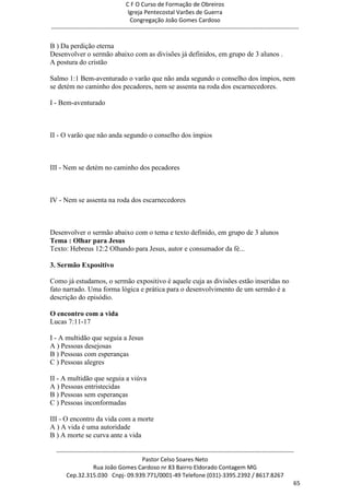 C F O Curso de Formação de Obreiros
                                       Igreja Pentecostal Varões de Guerra
                                        Congregação João Gomes Cardoso
-----------------------------------------------------------------------------------------------------------------------------

B ) Da perdição eterna
Desenvolver o sermão abaixo com as divisões já definidos, em grupo de 3 alunos .
A postura do cristão

Salmo 1:1 Bem-aventurado o varão que não anda segundo o conselho dos ímpios, nem
se detém no caminho dos pecadores, nem se assenta na roda dos escarnecedores.

I - Bem-aventurado



II - O varão que não anda segundo o conselho dos ímpios



III - Nem se detém no caminho dos pecadores



IV - Nem se assenta na roda dos escarnecedores



Desenvolver o sermão abaixo com o tema e texto definido, em grupo de 3 alunos
Tema : Olhar para Jesus
Texto: Hebreus 12:2 Olhando para Jesus, autor e consumador da fé...

3. Sermão Expositivo

Como já estudamos, o sermão expositivo é aquele cuja as divisões estão inseridas no
fato narrado. Uma forma lógica e prática para o desenvolvimento de um sermão é a
descrição do episódio.

O encontro com a vida
Lucas 7:11-17

I - A multidão que seguia a Jesus
A ) Pessoas desejosas
B ) Pessoas com esperanças
C ) Pessoas alegres

II - A multidão que seguia a viúva
A ) Pessoas entristecidas
B ) Pessoas sem esperanças
C ) Pessoas inconformadas

III - O encontro da vida com a morte
A ) A vida é uma autoridade
B ) A morte se curva ante a vida

  ------------------------------------------------------------------------------------------------------------------------
                                             Pastor Celso Soares Neto
                     Rua João Gomes Cardoso nr 83 Bairro Eldorado Contagem MG
       Cep.32.315.030 Cnpj- 09.939.771/0001-49 Telefone (031)-3395.2392 / 8617.8267
                                                                                                                          65
 