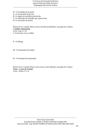 C F O Curso de Formação de Obreiros
                                       Igreja Pentecostal Varões de Guerra
                                        Congregação João Gomes Cardoso
-----------------------------------------------------------------------------------------------------------------------------

IV - O resultado do encontro
A ) A ressurreição do jovem
B ) A alegria da multidão entristecida
C ) A edificação da multidão que seguia Jesus
D ) A conversão de muitos


Desenvolver o sermão abaixo com as divisões já definidos, em grupo de 3 alunos .
A mulher Samaritana
Texto: João 4:1-42
I - O encontro com a mulher



II - O diálogo



III - O testemunho da mulher



IV - O resultado do testemunho



Desenvolver o sermão abaixo com o tema e texto definido, em grupo de 3 alunos
Tema : A cura de Naamã
Texto : II Reis 5:1-14




  ------------------------------------------------------------------------------------------------------------------------
                                             Pastor Celso Soares Neto
                     Rua João Gomes Cardoso nr 83 Bairro Eldorado Contagem MG
       Cep.32.315.030 Cnpj- 09.939.771/0001-49 Telefone (031)-3395.2392 / 8617.8267
                                                                                                                          66
 