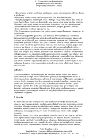 C F O Curso de Formação de Obreiros
                                       Igreja Pentecostal Varões de Guerra
                                        Congregação João Gomes Cardoso
-----------------------------------------------------------------------------------------------------------------------------

-Não conversar no altar, nem baixar a cabeça ou escorar a mesma com a mão isto da um
ar de abatido.
-Não menear a cabeça como sinal de reprovação (isto demostra desunião).
-Não rebater pregações ou repregar. 1co.1.10 (Rogo-vos, porém, irmãos, pelo nome de
nosso Senhor Jesus Cristo, que digais todos uma mesma coisa, e que não haja entre vós
dissensões; antes sejais unidos em um mesmo pensamento e em um mesmo parecer.)
-Não usar falsa humildade com: eu sou o menorzinho, simples, pecador, falho etc.
–Evite o pronome eu obs.eu faço, eu vou etc.
Além dessas normas, poderíamos citar muitas outras, mas por hora essas parecem ser as
mais comuns.
O obreiro deve aprender que a ética a ser praticada entre os irmãos do Ministério e
destes para com os membros da igreja, é aquela que leva em consideração a pessoa do
próximo, seu nível social, seus costumes, seu patamar espiritual, etc. Diante disso
entendemos que além da Ética Cristã, que é comum a todos os crentes, existem também
a ética social e a cultural que variam de indivíduo para indivíduo ou entre grupos, nem
sempre o que é certo pra mim, será para o meu irmão, um exemplo clássico disso é
aquele irmão que tem o costume de cumprimentar as irmãs com beijos no rosto ou às
vezes com abraços, esse costume geralmente vem do convívio familiar e não representa
nada para aqueles que o praticam, sendo apenas uma mera saudação, mas sabemos que
nem todos veem com bons olhos esse hábito, sendo então recomendável que não se use
dessa prática no convívio entre os irmãos em Cristo quando se tratar de novos
convertidos ou irmãs, cujos maridos não são convertidos ainda. A manutenção da ética
independe do que eu penso ou considero, e sim, leva em conta a Palavra de Deus e o
meu próximo.

e) Postura

O obreiro representa a própria igreja e por isso deve sempre manter uma postura
condizente com o cargo, função ou atividade que estiver desempenhando, precisa o
obreiro estar atento a detalhes como a forma de estar sentado no Ministério ou em pé na
portaria. O obreiro deve evitar ficar encostado ou sentado de qualquer maneira, deve
manter uma postura ereta, decisiva, séria na sua função, mas sem perder a ―gentil
presença‖, também deve evitar conversas desnecessárias, tudo que o obreiro fizer
durante o culto deve ser em prol da realização deste, salvo em algumas ocasiões quando
algum assunto externo urgente requer a sua atenção.( lembrem-se da regra de
:importante e urgente).

f) Atenção

No transcorrer do culto o obreiro deve estar atento nas atividades do mesmo, há
situações que requerem atitudes imediatas, como falta d‘água para o ministério, som do
microfone falhando, crianças fazendo bagunça na porta do banheiro, fio do microfone
embolado, bêbado falando alto desvirtuando a atenção dos membros entre outras,
milhares de situações possíveis, por isso é necessário queo obreiro tenha atenção
constante.
Em contra partida é necessário que o obreiro mantenha também uma ligação espiritual,
como é praticamente impossível que haja atenção aos detalhes do culto e ao mesmo
tempo ligação espiritual, recomenda-se que a liderança da igreja mantenha uma escala
de obreiros responsáveis pela execução do culto, onde seriam escalados dois ou mais
obreiros por culto, dependendo do tamanho do templo e disponibilidade de obreiros,
  ------------------------------------------------------------------------------------------------------------------------
                                             Pastor Celso Soares Neto
                     Rua João Gomes Cardoso nr 83 Bairro Eldorado Contagem MG
       Cep.32.315.030 Cnpj- 09.939.771/0001-49 Telefone (031)-3395.2392 / 8617.8267
                                                                                                                             7
 