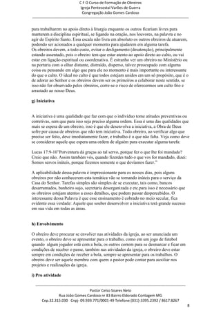 C F O Curso de Formação de Obreiros
                                       Igreja Pentecostal Varões de Guerra
                                        Congregação João Gomes Cardoso
-----------------------------------------------------------------------------------------------------------------------------

para trabalharem no apoio direto à liturgia enquanto os outros ficariam livres para
manterem a disciplina espiritual, se ligando na oração, nos louvores, na palavra e no
agir do Espírito Santo. Essa escala não livra em absoluto os outros obreiros de atuarem,
podendo ser acionados a qualquer momento para ajudarem em alguma tarefa.
Os obreiros devem, a todo custo, evitar o desligamento (desatenção), principalmente
estando assentado, pois o obreiro tem que estar atento ao apoio direto ao culto, ou vai
estar em ligação espiritual ou coordenativa. É estranho ver um obreiro no Ministério ou
na portaria com o olhar distante, distraído, disperso, talvez preocupado com alguma
coisa ou pensando em algo que para ele no momento é mais importante ou interessante
do que o culto. O ideal no culto é que todos estejam unidos em um só propósito, que é o
de adorar ao Senhor e os obreiros devem ser os primeiros a colaborar neste sentido, se
isso não for observado pelos obreiros, corre-se o risco de oferecermos um culto frio e
arrastado ao nosso Deus.

g) Iniciativa


A iniciativa é uma qualidade que faz com que o indivíduo tome atitudes preventivas ou
corretivas, sem que para isso seja preciso alguma ordem. Essa é uma das qualidades que
mais se espera de um obreiro, isso é que ele desenvolva a iniciativa, a Obra de Deus
sofre por causa de obreiros que não tem iniciativa. Todo obreiro, ao verificar algo que
precise ser feito, deve imediatamente fazer, e trabalho é o que não falta. Veja como deve
se considerar aquele que espera uma ordem de alguém para executar alguma tarefa:

Lucas 17:9-10‖Porventura dá graças ao tal servo, porque fez o que lhe foi mandado?
Creio que não. Assim também vós, quando fizerdes tudo o que vos for mandado, dizei:
Somos servos inúteis, porque fizemos somente o que devíamos fazer.‖

A aplicabilidade dessa palavra é impressionante para os nossos dias, pois alguns
obreiros por não conhecerem esta temática vão se tornando inúteis para o serviço da
Casa do Senhor. Tarefas simples são simples de se executar, tais como, bancos
desarrumados, banheiro sujo, secretaria desorganizada e etc.para isso é necessário que
os obreiros estejam atentos a esses detalhes, que podem passar despercebidos. O
interessante dessa Palavra é que esse ensinamento é cobrado no meio secular, fica
evidente essa verdade: Aquele que souber desenvolver a iniciativa terá grande sucesso
em sua vida em todas as áreas.


h) Envolvimento

O obreiro deve procurar se envolver nas atividades da igreja, ao ser anunciada um
evento, o obreiro deve se apresentar para o trabalho, como em um jogo de futebol
quando algum jogador está com a bola, os outros correm para se desmarcar e ficar em
condições de receber o passe, também nas atividades da igreja, o obreiro deve estar
sempre em condições de receber a bola, sempre se apresentar para os trabalhos. O
obreiro deve ser aquele membro com quem o pastor pode contar para auxiliar nos
projetos e realizações da igreja.

i) Pro atividade

  ------------------------------------------------------------------------------------------------------------------------
                                             Pastor Celso Soares Neto
                     Rua João Gomes Cardoso nr 83 Bairro Eldorado Contagem MG
       Cep.32.315.030 Cnpj- 09.939.771/0001-49 Telefone (031)-3395.2392 / 8617.8267
                                                                                                                             8
 