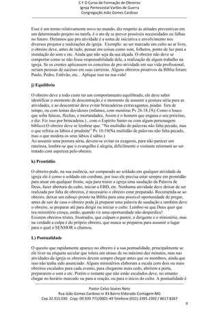 C F O Curso de Formação de Obreiros
                                       Igreja Pentecostal Varões de Guerra
                                        Congregação João Gomes Cardoso
-----------------------------------------------------------------------------------------------------------------------------

Esse é um termo relativamente novo no mundo, diz respeito às atitudes preventivas em
um determinado projeto ou tarefa, é o ato de se prever possíveis necessidades ou falhas
no futuro. Diríamos que pro atividade é a soma de iniciativa e envolvimento nos
diversos projetos e realizações da igreja. Exemplo: ao ser marcado um culto ao ar livre,
o obreiro deve, antes de tudo, pensar em coisas como som, folhetos, ponto de luz para a
instalação do som e etc. Ainda que não seja da sua alçada. O obreiro não deve se
comportar como se não fosse responsabilidade dele, a realização de algum trabalho na
igreja. Se os crentes aplicassem os conceitos de pro atividade em sua vida profissional,
seriam pessoas de sucesso em suas carreiras. Alguns obreiros proativos da Bíblia foram:
Paulo, Pedro, Estêvão, etc... Aplique isso na sua vida!

j) Equilíbrio

O obreiro deve a todo custo ter um comportamento equilibrado, ele deve saber
identificar o momento de descontração e o momento de assumir a postura séria para as
atividades, e ao descontrair deve evitar brincadeiras extravagantes, piadas fora de
tempo, ou com temas duvidosos (infames, com mentiras Pv 26.18,19,( Como o louco
que solta faíscas, flechas, e mortandades, Assim é o homem que engana o seu próximo,
e diz: Fiz isso por brincadeira.) , com o Espírito Santo ou com algum personagem
bíblico) O obreiro deve se lembrar que: ―Na multidão de palavras não falta pecado, mas
o que refreia os lábios é prudente‖ Pv 10.19(Na multidão de palavras não falta pecado,
mas o que modera os seus lábios é sábio.)
Ao assumir uma postura séria, devem-se evitar os exageros, para não parecer um
ranzinza, lembre-se que o evangelho é alegria, dificilmente o visitante retornará ao ser
tratado com aspereza pelo obreiro.

k) Prontidão

O obreiro pode, na sua essência, ser comparado ao soldado em qualquer atividade da
igreja ele é como o soldado em combate, por isso ele precisa estar sempre em prontidão
para atuar em qualquer frente, seja para trazer a igreja uma saudação da Palavra de
Deus, fazer abertura do culto, iniciar a EBD, etc. Nenhuma atividade deve deixar de ser
realizada por falta de obreiros, é necessário o obreiro estar preparado. Recomenda-se ao
obreiro, deixar um esboço pronto na Bíblia para uma possível oportunidade de pregar,
antes de sair de casa o obreiro pode já preparar uma palavra de saudação e também deve
o obreiro, se preparar até para dirigir ou iniciar o culto. Lembre-se que Deus quer que
teu ministério cresça, então, quando vir uma oportunidade não desperdice!
Existem obreiros tristes, frustrados, que culpam o pastor, o dirigente e o ministério, mas
na verdade a culpa é do próprio obreiro, que nunca se preparou para assumir o lugar
para o qual o SENHOR o chamou.

L) Pontualidade

O quesito que rapidamente aparece no obreiro é a sua pontualidade, principalmente se
ele tiver na etiqueta secular que tolera um atraso de no máximo dez minutos, mas nas
atividades da igreja os obreiros devem sempre chegar antes que os membros, ainda que
isso não tenha sido anunciado. Alguns ministérios elaboram a escala com dois ou mais
obreiros escalados para cada evento, para chegarem mais cedo, abrirem a porta,
prepararem o som e etc. Porém o restante que não estão escalados deve, no entanto
chegar no horário marcado ou para a oração, ou para o início do culto. A pontualidade é
  ------------------------------------------------------------------------------------------------------------------------
                                             Pastor Celso Soares Neto
                     Rua João Gomes Cardoso nr 83 Bairro Eldorado Contagem MG
       Cep.32.315.030 Cnpj- 09.939.771/0001-49 Telefone (031)-3395.2392 / 8617.8267
                                                                                                                             9
 