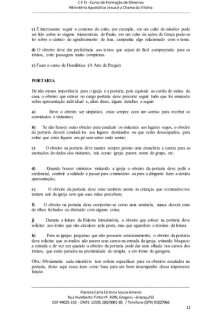 C F O - Curso de Formação de Obreiros
Ministério Apostólico Jesus é a Chama da Vitória
----------------------------------------------------------------------------------------------------------------------------
------------------------------------------------------------------------------------------------------------------------
Pastora Carla Cristina Souza Ameno
Rua Humberto Pinto nº. 4599, Grageru –Aracaju/SE
CEP 49025-310 - CNPJ: 15595.100/0001-85 / Telefone (079) 91027066
12
c) É interessante seguir o contexto do culto, por exemplo, em um culto de missões pode
ser lido sobre as viagens missionárias de Paulo, em um culto de ações de Graça pode-se
ler sobre o cântico de agradecimento de Ana, campanha algo relacionado com o tema.
d) O obreiro deve dar preferência aos textos que sejam de fácil compreensão para os
irmãos, evite passagens muito complexas.
e) Fazer o curso de Homilética (A Arte de Pregar)
PORTARIA
De não menos importância para o igreja é a portaria, pois equivale ao cartão de visitas da
casa, o obreiro que estivar no cargo portaria deve procurar seguir tudo que foi ensinado
sobre apresentação individual e, além disso, alguns detalhes a seguir:
a) Deve o obreiro ser simpático, estar sempre com um sorriso para receber os
convidados e visitantes;
b) Se não houver outro obreiro para conduzir os visitantes aos lugares vagos, o obreiro
da portaria deverá conduzi-los aos lugares destinados ou que estão desocupados, para
evitar que estes fiquem em pé sem saber onde sentar;
c) O obreiro na portaria deve manter sempre pronto uma prancheta e caneta para as
anotações de dados dos visitantes, tais como: igreja, pastor, nome de grupo, etc.
d) Quando houver ministros visitando a igreja o obreiro da portaria deve pedir a
credencial, conferir a validade e passar para o ministério ou para o dirigente fazer a devida
apresentação;
e) O obreiro da portaria deve estar também atento às crianças que eventualmente
tentam sair da igreja sem que suas mães percebam;
f) O obreiro na portaria deve comportar-se como uma sentinela, nunca deverá estar
de olhos fechados ou distraído com alguma coisa;
j) Durante a leitura da Palavra Introdutória, o obreiro que estiver na portaria deve
solicitar aos irmão que não circulem pela porta, mas que aguardem o término da leitura.
h) Para as igrejas pequenas que não possuem estacionamento, o obreiro da portaria
deve solicitar que os irmãos não parem seus carros na entrada da igreja, evitando bloquear
a entrada e de vez em quando o obreiro da portaria pode dar uma olhada nos carros dos
irmãos, que estão parados na proximidade do templo, e em frente de garagens.
Obs.: Obviamente cada ministério tem ordens específicas para os obreiros escalados na
portaria, deixo aqui esses itens como base para um bom desempenho dessa importante
função.
 