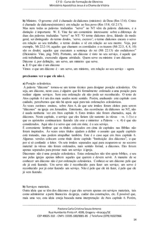 C F O - Curso de Formação de Obreiros
Ministério Apostólico Jesus é a Chama da Vitória
----------------------------------------------------------------------------------------------------------------------------
------------------------------------------------------------------------------------------------------------------------
Pastora Carla Cristina Souza Ameno
Rua Humberto Pinto nº. 4599, Grageru –Aracaju/SE
CEP 49025-310 - CNPJ: 15595.100/0001-85 / Telefone (079) 91027066
14
b) Ministro. O governo civil é chamado de diakonos (ministro) de Deus (Rm 13:4). Cristo
é chamado de diakonos(ministro) em relação ao Seu povo (Rm 15:8; Gl 2:17).
Mas nem todas as palavras traduzidas “servo” no NT vêm da palavra diakonos, e a
distinção é importante. W. E. Vine faz um comentário interessante sobre a diferença de
duas das palavras traduzidas “servo” no NT: “O termo diakonos deve, falando de modo
geral, ser distinguido do termo doulos, ‘servo, escravo’; o termo diakonos encara o servo
em relação ao seu trabalho; o termo doulos o vê em relação ao seu mestre. Veja, por
exemplo, Mt 22:2-14; aqueles que chamam os convidados e os trazem (Mt 22:3, 4, 8, 10)
são os douloi; aqueles que executam a sentença do rei (Mt 22:13) são osdiakonos”
(Dicionário Vine, pág. 568). Portanto, um diácono é visto no seu serviço, é aquele que
está trabalhando, exercendo alguma atividade. Quem serve ou ministra é um diácono.
Diácono é, por definição, um servo, um ministro que serve.
a. 2. O que não é um diácono
Vimos o que um diácono é – um servo, um ministro, em relação ao seu serviço – agora
precisamos ver o que ele não é.
a) Posição eclesiástica.
A palavra “diácono” tornou-se um termo técnico para designar posição eclesiástica. Ou
seja, um diácono, neste caso, é alguém que foi formalmente ordenado a uma posição para
realizar alguns serviços. Sem esta ordenação ele não pode ser reconhecido. O texto de
Atos capítulo 6 é um dos mais usados neste sentido. Porém, analisando este capítulo com
cuidado, percebemos que não há apoio aqui para tais ordenações eclesiásticas.
Às vezes ouvimos ensinos, sobre Atos 6, de que sete irmãos foram eleitos para serem
“diáconos” na igreja em Jerusalém. Entretanto, das ocorrências de diákonos no NT, não
é usada nenhuma vez em Atos capítulo 6. Estes irmãos não foram chamados, aqui, de
diáconos. Neste capítulo, o serviço que eles fariam (de sustento às viúvas – vs. 1-3) e o
que os apóstolos continuariam fazendo (de orar e ministrar a Palavra – v. 4) é que são
considerados. Aqui não é o servo que está em vista; é o seu serviço.
É conveniente lembrar que os títulos colocados em cima de capítulos nas Bíblias não
foram inspirados. Às vezes estes títulos ajudam a definir o assunto que aquele capítulo
está tratando, mas podem atrapalhar também. Este é o caso aqui em Atos capítulo 6.
Algumas versões colocam como título deste capítulo “Instituição dos diáconos”, o que
por si só confunde o leitor. Os sete irmãos separados aqui para ocuparem-se no socorro
material às viúvas não foram ordenados, num sentido formal, a diáconos. Eles foram
apenas separados para prestar mais um serviço à igreja.
Diaconato não é uma posição eclesiástica. Estas ordenações não têm apoio bíblico, e seu
uso pelas igrejas apenas inibem aqueles que querem e devem servir. A maneira de se
conhecer um diácono não é por ordenação eclesiástica. Conhece-se um diácono pelo que
ele já está fazendo. Um servo não é reconhecido para fazer um serviço; um servo é
reconhecido por já estar fazendo um serviço. Não é pelo que ele irá fazer, é pelo que ele
já vem fazendo.
b) Serviços materiais.
Outra ideia que se têm dos diáconos é que eles servem apenas em serviços materiais, tais
como administrar a parte financeira da igreja, cuidar das construções, etc. É possível que,
mais uma vez, esta ideia esteja baseada numa interpretação de Atos capítulo 6. Porém,
 