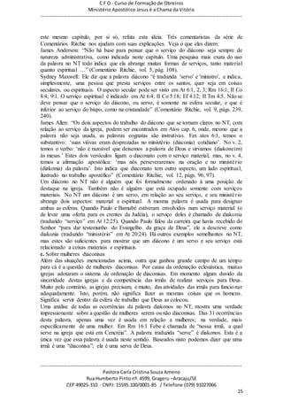 C F O - Curso de Formação de Obreiros
Ministério Apostólico Jesus é a Chama da Vitória
----------------------------------------------------------------------------------------------------------------------------
------------------------------------------------------------------------------------------------------------------------
Pastora Carla Cristina Souza Ameno
Rua Humberto Pinto nº. 4599, Grageru –Aracaju/SE
CEP 49025-310 - CNPJ: 15595.100/0001-85 / Telefone (079) 91027066
15
este mesmo capítulo, por si só, refuta esta ideia. Três comentaristas da série de
Comentários Ritchie nos ajudam com suas explicações. Veja o que eles dizem:
James Anderson: “Não há base para pensar que o serviço do diácono seja sempre de
natureza administrativa, como indicada neste capítulo. Uma pesquisa mais exata do uso
da palavra no NT todo indica que ela abrange muitas formas de serviços, tanto material
quanto espiritual …” (Comentário Ritchie, vol. 5, pág. 108).
Sydney Maxwell: Ele diz que a palavra diácono “é traduzida 'servo' e 'ministro', e indica,
simplesmente, uma pessoa que presta serviços entre os santos, quer seja em coisas
seculares, ou espirituais. O aspecto secular pode ser visto em At 6:1, 2, 3; Rm 16:1; II Co
8:4; 9:1. O serviço espiritual é indicado em At 6:4; II Co 5:18; Ef 4:12; II Tm 4:5. Não se
deve pensar que o serviço do diácono, ou servo, é somente na esfera secular, e que é
inferior ao serviço do bispo, como na cristandade” (Comentário Ritchie, vol. 9, págs. 239,
240).
James Allen: “Os dois aspectos do trabalho do diácono que se tornam claros no NT, com
relação ao serviço da igreja, podem ser encontrados em Atos cap. 6, onde, mesmo que a
palavra não seja usada, as palavras cognatas são instrutivas. Em atos 6:1, temos o
substantivo: ‘suas viúvas eram desprezadas no ministério (diaconia) cotidiano’. No v. 2,
temos o verbo: ‘não é razoável que deixemos a palavra de Deus e sirvamos (diakoneim)
às mesas.’ Estes dois versículos ligam o diaconato com o serviço material; mas, no v. 4,
temos a afirmação apostólica: ‘mas nós perseveraremos na oração e no ministério
(diakonia) da palavra’. Isto indica que diaconato tem outro aspecto, um lado espiritual,
ilustrado no trabalho apostólico” (Comentário Ritchie, vol. 12, págs. 96, 97).
Um diácono no NT não é alguém que foi formalmente ordenado à uma posição de
destaque na igreja. Também não é alguém que está ocupado somente com serviços
materiais. No NT um diácono é um servo, em relação ao seu serviço, e seu ministério
abrange dois aspectos: material e espiritual. A mesma palavra é usada para designar
ambas as esferas. Quando Paulo e Barnabé estiveram envolvidos num serviço material (o
de levar uma oferta para os crentes da Judéia), o serviço deles é chamado de diakonia
(traduzido “serviço” em At 12:25). Quando Paulo falou da carreira que havia recebido do
Senhor “para dar testemunho do Evangelho da graça de Deus”, ele a descreve como
diakonia (traduzido “ministério” em At 20:24). Há outros exemplos semelhantes no NT,
mas estes são suficientes para mostrar que um diácono é um servo e seu serviço está
relacionado a coisas materiais e espirituais.
c. Sobre mulheres diaconisas
Além das situações mencionadas acima, outra que ganhou grande campo de um tempo
para cá é a questão de mulheres diaconisas. Por causa da ordenação eclesiástica, muitas
igrejas adotaram o sistema de ordenação de diaconisas. Em momento algum duvido da
sinceridade destas igrejas e da competência das irmãs de realizar serviços para Deus.
Muito pelo contrário, as igrejas precisam, e muito, das atividades das irmãs para funcionar
adequadamente. Isto, porém, não significa fazer as mesmas coisas que os homens.
Significa servir dentro da esfera de trabalho que Deus as colocou.
Uma análise de todas as ocorrências da palavra diakonos no NT, mostra uma verdade
impressionante sobre a questão de mulheres serem ou não diaconisas. Das 31 ocorrências
desta palavra, apenas uma vez é usada em relação a mulheres; na verdade, mais
especificamente de uma mulher. Em Rm 16:1 Febe é chamada de “nossa irmã, a qual
serve na igreja que está em Cencréia”. A palavra traduzida “serve” é diakonos. Esta é a
única vez que essa palavra é usada neste sentido. Baseados nisto podemos dizer que uma
irmã é uma “diaconisa”; ela é uma serva de Deus.
 