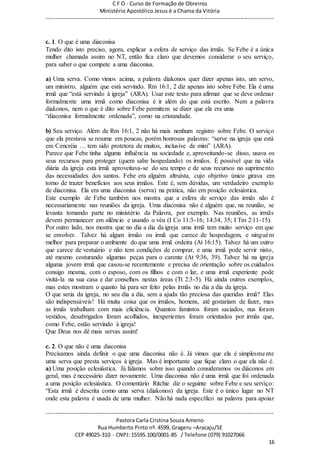 C F O - Curso de Formação de Obreiros
Ministério Apostólico Jesus é a Chama da Vitória
----------------------------------------------------------------------------------------------------------------------------
------------------------------------------------------------------------------------------------------------------------
Pastora Carla Cristina Souza Ameno
Rua Humberto Pinto nº. 4599, Grageru –Aracaju/SE
CEP 49025-310 - CNPJ: 15595.100/0001-85 / Telefone (079) 91027066
16
c. 1. O que é uma diaconisa
Tendo dito isto preciso, agora, explicar a esfera de serviço das irmãs. Se Febe é a única
mulher chamada assim no NT, então fica claro que devemos considerar o seu serviço,
para saber o que compete a uma diaconisa.
a) Uma serva. Como vimos acima, a palavra diakonos quer dizer apenas isto, um servo,
um ministro, alguém que está servindo. Rm 16:1, 2 diz apenas isto sobre Febe. Ela é uma
irmã que “está servindo à igreja” (ARA). Usar este texto para afirmar que se deve ordenar
formalmente uma irmã como diaconisa é ir além do que está escrito. Nem a palavra
diakonos, nem o que é dito sobre Febe permitem se dizer que ela era uma
“diaconisa formalmente ordenada”, como na cristandade.
b) Seu serviço. Além de Rm 16:1, 2 não há mais nenhum registro sobre Febe. O serviço
que ela prestava se resume em poucas, porém honrosas palavras: “serve na igreja que está
em Cencréia … tem sido protetora de muitos, inclusive de mim” (ARA).
Parece que Febe tinha alguma influência na sociedade e, aproveitando-se disso, usava os
seus recursos para proteger (quem sabe hospedando) os irmãos. É possível que na vida
diária da igreja esta irmã aproveitava-se do seu tempo e de seus recursos no suprimento
das necessidades dos santos. Febe era alguém altruísta, cujo objetivo único girava em
torno de trazer benefícios aos seus irmãos. Este é, sem dúvidas, um verdadeiro exemplo
de diaconisa. Ela era uma diaconisa (serva) na prática, não em posição eclesiástica.
Este exemplo de Febe também nos mostra que a esfera de serviço das irmãs não é
necessariamente nas reuniões da igreja. Uma diaconisa não é alguém que, na reunião, se
levanta tomando parte no ministério da Palavra, por exemplo. Nas reuniões, as irmãs
devem permanecer em silêncio e usando o véu (I Co 11:3-16; 14:34, 35; I Tm 2:11-15).
Por outro lado, nos mostra que no dia a dia da igreja uma irmã tem muito serviço em que
se envolver. Talvez há algum irmão ou irmã que carece de hospedagem, e ninguém
melhor para preparar o ambiente do que uma irmã ordeira (At 16:15). Talvez há um outro
que carece de vestuário e não tem condições de comprar, e uma irmã pode servir nisto,
até mesmo costurando algumas peças para o carente (At 9:36, 39). Talvez há na igreja
alguma jovem irmã que casou-se recentemente e precisa de orientação sobre os cuidados
consigo mesma, com o esposo, com os filhos e com o lar, e uma irmã experiente pode
visitá-la na sua casa e dar conselhos nestas áreas (Tt 2:3-5). Há ainda outros exemplos,
mas estes mostram o quanto há para ser feito pelas irmãs no dia a dia da igreja.
O que seria da igreja, no seu dia a dia, sem a ajuda tão preciosa das queridas irmã? Elas
são indispensáveis! Há muita coisa que os irmãos, homens, até gostariam de fazer, mas
as irmãs trabalham com mais eficiência. Quantos famintos foram saciados, nus foram
vestidos, desabrigados foram acolhidos, inexperientes foram orientados por irmãs que,
como Febe, estão servindo à igreja!
Que Deus nos dê mais servas assim!
c. 2. O que não é uma diaconisa
Precisamos ainda definir o que uma diaconisa não é. Já vimos que ela é simplesmente
uma serva que presta serviços à igreja. Mas é importante que fique claro o que ela não é.
a) Uma posição eclesiástica. Já falamos sobre isso quando consideramos os diáconos em
geral, mas é necessário dizer novamente. Uma diaconisa não é uma irmã que foi ordenada
a uma posição eclesiástica. O comentário Ritchie diz o seguinte sobre Febe e seu serviço:
“Esta irmã é descrita como uma serva (diakonos) da igreja. Este é o único lugar no NT
onde esta palavra é usada de uma mulher. Não há nada específico na palavra para apoiar
 