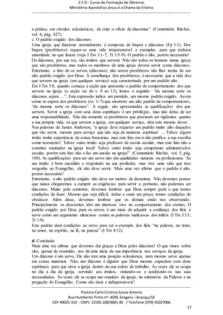 C F O - Curso de Formação de Obreiros
Ministério Apostólico Jesus é a Chama da Vitória
----------------------------------------------------------------------------------------------------------------------------
------------------------------------------------------------------------------------------------------------------------
Pastora Carla Cristina Souza Ameno
Rua Humberto Pinto nº. 4599, Grageru –Aracaju/SE
CEP 49025-310 - CNPJ: 15595.100/0001-85 / Telefone (079) 91027066
17
a prática, em círculos eclesiásticos, de criar o ofício de diaconisa” (Comentário Ritchie,
vol. 6, pág. 427).
c. O padrão exigido dos diáconos
Uma igreja que funciona normalmente é composta de bispos e diáconos (Fp 1:1). Dos
bispos (presbíteros) requer-se uma vida irrepreensível e exemplar, para que tenham
autoridade no que fazem (veja I Tm 3:1-7; Tt 1:5-9). O padrão é alto, porém necessário!
Os diáconos, por sua vez, são irmãos que servem. Não são todos os homens numa igreja
que são presbíteros, mas todos os membros de uma igreja devem servir como diáconos.
Entretanto, o fato de os servos (diáconos) não serem presbíteros não lhes isenta de um
alto padrão exigido por Deus. À semelhança dos presbíteros, é necessário que a vida dos
que servem na igreja (em qualquer serviço) seja caracterizada por um padrão alto.
Em I Tm 3:8, quando começa a seção que apresenta o padrão de comportamento dos que
servem na igreja (a seção vai do v. 8 ao 13), lemos o seguinte: “da mesma sorte os
diáconos sejam …”. Esta expressão indica um paralelo, um mesmo padrão exigido. Assim
como se espera dos presbíteros (vs. 1-7) que mostrem um alto padrão de comportamento,
“da mesma sorte os diáconos”. A seguir, são apresentadas as qualificações dos que
servem. Servir a igreja com seus dons espirituais é um privilégio, mas não deixa de ser
uma responsabilidade. Não são somente os presbíteros que precisam ser vigilantes quanto
a sua própria vida; os que servem a igreja, em qualquer serviço, têm este mesmo dever.
Nas palavras de James Anderson, “a igreja deve requerer um padrão muito alto daqueles
que vão servir, mesmo para serviço que não seja de natureza espiritual … Talvez algum
irmão tenha experiência de coisas bancárias, mas este fato em si não justifica a sua escolha
como tesoureiro! Talvez outro irmão seja professor de escola secular, mas este fato não o
constitui ensinador na igreja local! Talvez outro irmão seja competente administrador
secular, porém este fato não o faz um ancião na igreja!” (Comentário Ritchie, vol. 5, pág.
108). As qualificações para ser um servo não são qualidades naturais ou profissionais. Se
um irmão é bem sucedido e respeitado na sua profissão, mas vive uma vida que traz
vergonha ao Evangelho, ele não deve servir. Mais uma vez afirmo que o padrão é alto,
porém necessário!
Entretanto, o alto padrão exigido não deve ser motivo de desanimo. Não devemos pensar
que nunca chegaremos a cumprir as exigências para servir e, portanto, não podemos ser
diáconos. Muito pelo contrário, devemos lembrar que Deus sempre pede o que temos
condições de fazer. Mesmo que seja difícil, árduo e custe um preço, temos condições de
obedecer. Além disso, devemos lembrar que os demais estão nos observando.
Principalmente os descrentes têm um interesse vivo no comportamento dos crentes. O
padrão exigido por Deus para os servos é um meio de adquirir a confiança dos fiéis e
serve como um argumento silencioso contra as palavras maliciosas dos infiéis (I Tm 3:13;
Tt 1:9).
Este padrão dará condições ao servo para ser o exemplo dos fiéis “na palavra, no trato,
no amor, no espírito, na fé, na pureza” (I Tm 4:12).
d. Conclusão
Mais uma vez afirmo que devemos dar graças a Deus pelos diáconos! O que vimos sobre
eles, apesar de resumido, nos dá uma ideia da sua importância nos serviços da igreja.
Um diácono é um servo. Ele não tem uma posição eclesiástica, nem mesmo serve apenas
em coisas materiais. Não, um diácono é alguém que Deus mesmo capacitou com dons
espirituais para que sirva a igreja dentro da sua esfera de trabalho. Às vezes ele se ocupa
no dia a dia da igreja, servindo aos irmãos, visitando-os e auxiliando-os nas suas
necessidades. Às vezes ele se ocupa nas reuniões da igreja, no ministério da Palavra e na
pregação do Evangelho. Como são úteis e indispensáveis!
 
