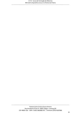 C F O - Curso de Formação de Obreiros
Ministério Apostólico Jesus é a Chama da Vitória
----------------------------------------------------------------------------------------------------------------------------
------------------------------------------------------------------------------------------------------------------------
Pastora Carla Cristina Souza Ameno
Rua Humberto Pinto nº. 4599, Grageru –Aracaju/SE
CEP 49025-310 - CNPJ: 15595.100/0001-85 / Telefone (079) 91027066
19
 