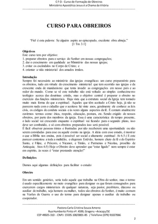 C F O - Curso de Formação de Obreiros
Ministério Apostólico Jesus é a Chama da Vitória
----------------------------------------------------------------------------------------------------------------------------
------------------------------------------------------------------------------------------------------------------------
Pastora Carla Cristina Souza Ameno
Rua Humberto Pinto nº. 4599, Grageru –Aracaju/SE
CEP 49025-310 - CNPJ: 15595.100/0001-85 / Telefone (079) 91027066
2
CURSO PARA OBREIROS
“Fiel é esta palavra: Se alguém aspira ao episcopado, excelente obra almeja.”
[1 Tm 3.1]
Objetivos
Este curso tem por objetivo:
1. preparar obreiros para o serviço do Senhor em nossas congregações;
2. dar o crescimento em qualidade ao Ministério das nossas igrejas;
3. evitar os escândalos no Corpo de Cristo; e
4. orientar a vida ministerial dos amados irmãos.
Introdução
Sempre foi necessário ao ministério das igrejas evangélicas um curso preparatório para
os obreiros, tudo em virtude do crescimento ministerial que tem ocorrido nas igrejas e da
crescente onda de mundanismo que tenta invadir as congregações em nosso país e ao
redor do mundo. Como se vê este trabalho não está voltado ao simples conhecimento
teológico acerca das doutrinas cristãs, mas o objetivo central é preparar o obreiro no
exercício das funções ministeriais. Haja vista que a estrutura social da Igreja tem tomado
muito mais forma do que a espiritual. Aqueles que têm aceitado a Cristo hoje, já não se
parecem nada com o cidadão que o aceitava há vinte anos, geralmente ele conhece as leis
civis, os códigos de conduta sociais e às vezes alguns aspectos da fé. É comum atualmente
ouvirmos termos como: ética, respeito, educação, postura, etc. Sendo exigido de nossos
obreiros, por parte dos membros da igreja. Essa é uma característica do tempo presente,
o lado social vai crescendo enquanto o espiritual vai ficando para o segundo plano, isso
deve ser combatido, e só com obreiros preparados isso será possível.
É fácil observar pessoas tristes e frustradas por não receberem uma oportunidade ou não
serem convidadas para esse ou aquele evento na igreja. A ideia com esse estudo, é mostrar
o que a Bíblia nos ensina, pois é possível ser social e altamente espiritual At 6.5.( E este
parecer contentou a toda a multidão, e elegeram Estêvão, homem cheio de fé e do Espírito
Santo, e Filipe, e Prócoro, e Nicanor, e Timão, e Parmenas e Nicolau, prosélito de
Antioquia; Atos 6:5) Hoje o Obreiro deve aprender que “estar ligado” nem sempre é estar
em espírito, às vezes é “estar prestando atenção!”
Definições
Damos aqui algumas definições para facilitar o estudo:
Obreiro
Em um sentido genérico, seria todo aquele que trabalha na Obra do senhor, mas o termo
é usado especificamente no meio evangélico para designar os que foram consagrados para
exercerem cargos ministeriais de qualquer natureza, seja pastor, presbítero, diácono ou
auxiliar de trabalho, seja homem ou mulher, todos são obreiros do Senhor, é muito comum
na Varões de Guerra o uso do termo para designar apenas o auxiliar de trabalho ou
cooperador.
 
