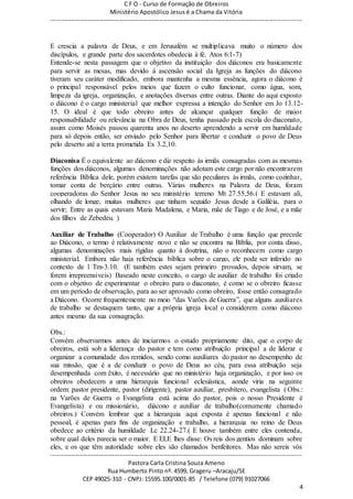 C F O - Curso de Formação de Obreiros
Ministério Apostólico Jesus é a Chama da Vitória
----------------------------------------------------------------------------------------------------------------------------
------------------------------------------------------------------------------------------------------------------------
Pastora Carla Cristina Souza Ameno
Rua Humberto Pinto nº. 4599, Grageru –Aracaju/SE
CEP 49025-310 - CNPJ: 15595.100/0001-85 / Telefone (079) 91027066
4
E crescia a palavra de Deus, e em Jerusalém se multiplicava muito o número dos
discípulos, e grande parte dos sacerdotes obedecia à fé. Atos 6:1-7)
Entende-se nesta passagem que o objetivo da instituição dos diáconos era basicamente
para servir as mesas, mas devido à ascensão social da Igreja as funções do diácono
tiveram seu caráter modificado, embora mantenha a mesma essência, agora o diácono é
o principal responsável pelos meios que fazem o culto funcionar, como água, som,
limpeza da igreja, organização, e anotações diversas entre outras. Diante do aqui exposto
o diácono é o cargo ministerial que melhor expressa a intenção do Senhor em Jo 13.12-
15. O ideal é que todo obreiro antes de alcançar qualquer função de maior
responsabilidade ou relevância na Obra de Deus, tenha passado pela escola do diaconato,
assim como Moisés passou quarenta anos no deserto aprendendo a servir em humildade
para só depois então, ser enviado pelo Senhor para libertar e conduzir o povo de Deus
pelo deserto até a terra prometida Ex 3.2,10.
Diaconisa É o equivalente ao diácono e diz respeito às irmãs consagradas com as mesmas
funções dos diáconos, algumas denominações não adotam este cargo por não encontrarem
referência Bíblica dele, porém existem tarefas que são peculiares às irmãs, como cozinhar,
tomar conta de berçário entre outras. Várias mulheres na Palavra de Deus, foram
cooperadoras do Senhor Jesus no seu ministério terreno Mt 27.55,56.( E estavam ali,
olhando de longe, muitas mulheres que tinham seguido Jesus desde a Galiléia, para o
servir; Entre as quais estavam Maria Madalena, e Maria, mãe de Tiago e de José, e a mãe
dos filhos de Zebedeu. )
Auxiliar de Trabalho (Cooperador) O Auxiliar de Trabalho é uma função que precede
ao Diácono, o termo é relativamente novo e não se encontra na Bíblia, por conta disso,
algumas denominações mais rígidas quanto à doutrina, não o reconhecem como cargo
ministerial. Embora não haja referência bíblica sobre o cargo, ele pode ser inferido no
contexto de 1 Tm-3.10. (E também estes sejam primeiro provados, depois sirvam, se
forem irrepreensíveis) Baseado neste conceito, o cargo de auxiliar de trabalho foi criado
com o objetivo de experimentar o obreiro para o diaconato, é como se o obreiro ficasse
em um período de observação, para ao ser aprovado como obreiro, fosse então consagrado
a Diácono. Ocorre frequentemente no meio “das Varões de Guerra”, que alguns auxiliares
de trabalho se destaquem tanto, que a própria igreja local o considerem como diácono
antes mesmo da sua consagração.
Obs.:
Convém observarmos antes de iniciarmos o estudo propriamente dito, que o corpo de
obreiros, está sob a liderança do pastor e tem como atribuição principal a de liderar e
organizar a comunidade dos remidos, sendo como auxiliares do pastor no desempenho de
sua missão, que é a de conduzir o povo de Deus ao céu, para essa atribuição seja
desempenhada com êxito, é necessário que no ministério haja organização, e por isso os
obreiros obedecem a uma hierarquia funcional eclesiástica, aonde viria na seguinte
ordem: pastor presidente, pastor (dirigente), pastor auxiliar, presbítero, evangelista ( Obs.:
na Varões de Guerra o Evangelista está acima do pastor, pois o nosso Presidente é
Evangelista) e ou missionário, diácono e auxiliar de trabalho(comumente chamado
obreiros.) Convém lembrar que a hierarquia aqui exposta é apenas funcional e não
pessoal, é apenas para fins de organização e trabalho, a hierarquia no reino de Deus
obedece ao critério da humildade Lc 22.24-27.( E houve também entre eles contenda,
sobre qual deles parecia ser o maior. E ELE lhes disse: Os reis dos gentios dominam sobre
eles, e os que têm autoridade sobre eles são chamados benfeitores. Mas não sereis vós
 