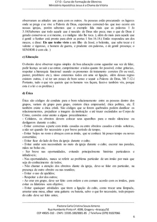 C F O - Curso de Formação de Obreiros
Ministério Apostólico Jesus é a Chama da Vitória
----------------------------------------------------------------------------------------------------------------------------
------------------------------------------------------------------------------------------------------------------------
Pastora Carla Cristina Souza Ameno
Rua Humberto Pinto nº. 4599, Grageru –Aracaju/SE
CEP 49025-310 - CNPJ: 15595.100/0001-85 / Telefone (079) 91027066
6
observaram as atitudes uns para com os outros. As pessoas estão procurando os lugares
onde se prega e se vive a Palavra de Deus, esperamos convencê-las que isso ocorre em
nossas igrejas, porém sabemos que o exemplo fala mais que as palavras 1 Jo
3.18(Sabemos que todo aquele que é nascido de Deus não peca; mas o que de Deus é
gerado conserva-se a si mesmo, e o maligno não lhe toca. ), além do mais para aquele que
é gentil o Senhor está pronto para abrir as portas 1 Sm 16.18.( Então respondeu um dos
moços, e disse: Eis que tenho visto a um filho de Jessé, o belemita, que sabe tocar e é
valente e vigoroso, e homem de guerra, e prudente em palavras, e de gentil presença; o
SENHOR é com ele. )
c) Educação
O obreiro deve observar regras simples de boa educação como aguardar sua vez de falar,
pedir licença ao sair e ao entrar, cumprimentar a todos quanto for possível, evitar gritarias,
respeitar a hierarquia funcional usando os pronomes de tratamento corretos (Sr ou você,
pastor, presbítero etc.), nisso estaremos todos em uma só ligação, além dessas regras
existem outras, é só ter um pouco de bom senso e seguir a Palavra de Deus, Mt 7.12.(
Portanto, tudo o que vós quereis que os homens vos façam, fazei-o também vós, porque
esta é a lei e os profetas.)
d) Ética
Ética são códigos de conduta para o bom relacionamento entre as pessoas dentro dos
grupos, variam de grupo para grupo, existem ética empresarial, ética política, etc. É
também existe a ética cristã. São códigos que se forem quebrados podem danificar os
relacionamentos, prejudicar a imagem da instituição e até trazer escândalos ao Corpo de
Cristo, convém estar atento a alguns procedimentos:
- Celulares, os obreiros devem colocar seus aparelhos para o modo silencioso ou
desligarem durante o culto;
- Evitar conversas a parte com irmãs casadas ou entre obreiros casados e irmãs solteiras,
a não ser quando for necessário e por breve período de tempo;
- Evitar beijos no rosto e abraços com as irmãs, que se conhece há pouco tempo ou novas
convertidas;
- Evitar ficar do lado de fora da igreja durante o culto;
- Evitar andar sem necessidade no meio da igreja durante o culto; escorar nas paredes,
mãos no bolso etc.
- Ser breve nas oportunidades, evitando principalmente histórias particulares e
infindáveis;
- Nas oportunidades, nunca se referir ao problema particular de um irmão por mais que
seja do conhecimento de todos;
- Não chamar a atenção dos obreiros diante da igreja, deve-se falar em particular, na
presença de outro obreiro ou nas reuniões;
- Evitar o uso de apelidos;
- Respeitar a dor dos outros;
- Ao orar em grupo, deve ser feito com ordem e em comum acordo com os irmãos, para
evitar os falatórios sem objetivo;
- Evitar quaisquer atividades que tirem a ligação do culto, como trocar uma lâmpada,
arrastar uma mesa, afinar uma guitarra ou bateria, salvo o que for necessário, todo preparo
do culto deve ser feito antes;
 