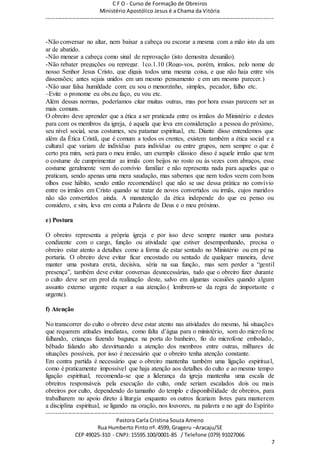 C F O - Curso de Formação de Obreiros
Ministério Apostólico Jesus é a Chama da Vitória
----------------------------------------------------------------------------------------------------------------------------
------------------------------------------------------------------------------------------------------------------------
Pastora Carla Cristina Souza Ameno
Rua Humberto Pinto nº. 4599, Grageru –Aracaju/SE
CEP 49025-310 - CNPJ: 15595.100/0001-85 / Telefone (079) 91027066
7
-Não conversar no altar, nem baixar a cabeça ou escorar a mesma com a mão isto da um
ar de abatido.
-Não menear a cabeça como sinal de reprovação (isto demostra desunião).
-Não rebater pregações ou repregar. 1co.1.10 (Rogo-vos, porém, irmãos, pelo nome de
nosso Senhor Jesus Cristo, que digais todos uma mesma coisa, e que não haja entre vós
dissensões; antes sejais unidos em um mesmo pensamento e em um mesmo parecer.)
-Não usar falsa humildade com: eu sou o menorzinho, simples, pecador, falho etc.
–Evite o pronome eu obs.eu faço, eu vou etc.
Além dessas normas, poderíamos citar muitas outras, mas por hora essas parecem ser as
mais comuns.
O obreiro deve aprender que a ética a ser praticada entre os irmãos do Ministério e destes
para com os membros da igreja, é aquela que leva em consideração a pessoa do próximo,
seu nível social, seus costumes, seu patamar espiritual, etc. Diante disso entendemos que
além da Ética Cristã, que é comum a todos os crentes, existem também a ética social e a
cultural que variam de indivíduo para indivíduo ou entre grupos, nem sempre o que é
certo pra mim, será para o meu irmão, um exemplo clássico disso é aquele irmão que tem
o costume de cumprimentar as irmãs com beijos no rosto ou às vezes com abraços, esse
costume geralmente vem do convívio familiar e não representa nada para aqueles que o
praticam, sendo apenas uma mera saudação, mas sabemos que nem todos veem com bons
olhos esse hábito, sendo então recomendável que não se use dessa prática no convívio
entre os irmãos em Cristo quando se tratar de novos convertidos ou irmãs, cujos maridos
não são convertidos ainda. A manutenção da ética independe do que eu penso ou
considero, e sim, leva em conta a Palavra de Deus e o meu próximo.
e) Postura
O obreiro representa a própria igreja e por isso deve sempre manter uma postura
condizente com o cargo, função ou atividade que estiver desempenhando, precisa o
obreiro estar atento a detalhes como a forma de estar sentado no Ministério ou em pé na
portaria. O obreiro deve evitar ficar encostado ou sentado de qualquer maneira, deve
manter uma postura ereta, decisiva, séria na sua função, mas sem perder a “gentil
presença”, também deve evitar conversas desnecessárias, tudo que o obreiro fizer durante
o culto deve ser em prol da realização deste, salvo em algumas ocasiões quando algum
assunto externo urgente requer a sua atenção.( lembrem-se da regra de :importante e
urgente).
f) Atenção
No transcorrer do culto o obreiro deve estar atento nas atividades do mesmo, há situações
que requerem atitudes imediatas, como falta d’água para o ministério, som do microfone
falhando, crianças fazendo bagunça na porta do banheiro, fio do microfone embolado,
bêbado falando alto desvirtuando a atenção dos membros entre outras, milhares de
situações possíveis, por isso é necessário que o obreiro tenha atenção constante.
Em contra partida é necessário que o obreiro mantenha também uma ligação espiritual,
como é praticamente impossível que haja atenção aos detalhes do culto e ao mesmo tempo
ligação espiritual, recomenda-se que a liderança da igreja mantenha uma escala de
obreiros responsáveis pela execução do culto, onde seriam escalados dois ou mais
obreiros por culto, dependendo do tamanho do templo e disponibilidade de obreiros, para
trabalharem no apoio direto à liturgia enquanto os outros ficariam livres para manterem
a disciplina espiritual, se ligando na oração, nos louvores, na palavra e no agir do Espírito
 