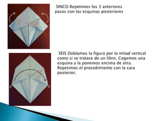 SINCO Repetimos los 3 anteriores
pasos con las esquinas posteriores




  SEIS Doblamos la figura por la mitad vertical
 como si se tratase de un libro. Cogemos una
 esquina y la ponemos encima de otra.
 Repetimos el procedimiento con la cara
 posterior.
 