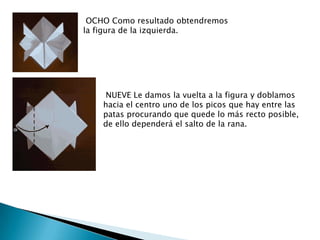 OCHO Como resultado obtendremos
la figura de la izquierda.




     NUEVE Le damos la vuelta a la figura y doblamos
    hacia el centro uno de los picos que hay entre las
    patas procurando que quede lo más recto posible,
    de ello dependerá el salto de la rana.
 