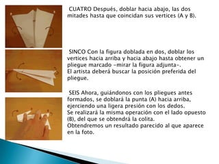 CUATRO Después, doblar hacia abajo, las dos
mitades hasta que coincidan sus vertices (A y B).




 SINCO Con la figura doblada en dos, doblar los
vertices hacia arriba y hacia abajo hasta obtener un
pliegue marcado -mirar la figura adjunta-.
El artista deberá buscar la posición preferida del
pliegue.

 SEIS Ahora, guiándonos con los pliegues antes
formados, se doblará la punta (A) hacia arriba,
ejerciendo una ligera presión con los dedos.
Se realizará la misma operación con el lado opuesto
(B), del que se obtendrá la colita.
Obtendremos un resultado parecido al que aparece
en la foto.
 