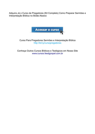 Adquira Já o Curso de Pregadores (Kit Completo) Como Preparar Sermões e
Interpretação Bíblica no Botão Abaixo:
Curso Para Pregadores Sermões e Interpretação Bíblica
http://bit.ly/cursopregadores
Conheça Outros Cursos Bíblicos e Teológicos em Nosso Site
www.cursos.feedgospel.com.br
 