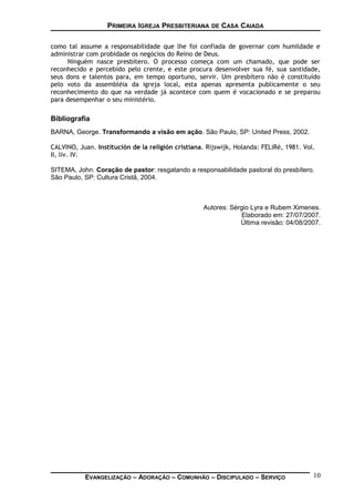 PRIMEIRA IGREJA PRESBITERIANA DE CASA CAIADA
como tal assume a responsabilidade que lhe foi confiada de governar com humildade e
administrar com probidade os negócios do Reino de Deus.
Ninguém nasce presbítero. O processo começa com um chamado, que pode ser
reconhecido e percebido pelo crente, e este procura desenvolver sua fé, sua santidade,
seus dons e talentos para, em tempo oportuno, servir. Um presbítero não é constituído
pelo voto da assembléia da igreja local, esta apenas apresenta publicamente o seu
reconhecimento do que na verdade já acontece com quem é vocacionado e se preparou
para desempenhar o seu ministério.
Bibliografia
BARNA, George. Transformando a visão em ação. São Paulo, SP: United Press, 2002.
CALVINO, Juan. Institución de la religión cristiana. Rijswijk, Holanda: FELiRé, 1981. Vol.
II, liv. IV.
SITEMA, John. Coração de pastor: resgatando a responsabilidade pastoral do presbítero.
São Paulo, SP: Cultura Cristã, 2004.
Autores: Sérgio Lyra e Rubem Ximenes.
Elaborado em: 27/07/2007.
Última revisão: 04/08/2007.
EVANGELIZAÇÃO – ADORAÇÃO – COMUNHÃO – DISCIPULADO – SERVIÇO 10
 