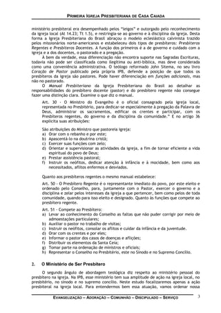 PRIMEIRA IGREJA PRESBITERIANA DE CASA CAIADA
ministério presbiteral era desempenhado pelos “leigos” e outorgado pelo reconhecimento
da igreja local (At 14.23; Tt 1.5), e restringia-se ao governo e à disciplina da igreja. Desta
forma a Igreja Presbiteriana do Brasil abraçou o modelo eclesiástico calvinista trazido
pelos missionários norte-americanos e estabeleceu dois tipos de presbíteros: Presbíteros
Regentes e Presbíteros Docentes. A função dos primeiros é a de governo e cuidado com a
igreja e a dos docentes, o pastorado e a pregação.
À bem da verdade, essa diferenciação não encontra suporte nas Sagradas Escrituras,
todavia não pode ser classificada como ilegítima ou anti-bíblica, mas deve considerada
como uma conveniência administrativa. O teólogo reformado John Sitema, no seu livro
Coração de Pastor publicado pela própria IPB, defende a posição de que todos os
presbíteros da igreja são pastores. Pode haver diferenciação em funções adicionais, mas
não no pastorado.
O Manual Presbiteriano da Igreja Presbiteriana do Brasil ao detalhar as
responsabilidades do presbítero docente (pastor) e do presbítero regente não consegue
fazer uma distinção clara. Examine o que diz o manual.
Art. 30 - O Ministro do Evangelho é o oficial consagrado pela igreja local,
representada no Presbitério, para dedicar-se especialmente à pregação da Palavra de
Deus, administrar os sacramentos, edificar os crentes e participar, com os
Presbíteros regentes, do governo e da disciplina da comunidade.” E no artigo 36
explicita suas atribuições:
São atribuições do Ministro que pastoreia igreja:
a) Orar com o rebanho e por este;
b) Apascentá-lo na doutrina cristã;
c) Exercer suas funções com zelo;
d) Orientar e supervisionar as atividades da igreja, a fim de tornar eficiente a vida
espiritual do povo de Deus;
e) Prestar assistência pastoral;
f) Instruir os neófitos, dedicar atenção à infância e à mocidade, bem como aos
necessitados, aflitos enfermos e desviados.
Quanto aos presbíteros regentes o mesmo manual estabelece:
Art. 50 - O Presbítero Regente é o representante imediato do povo, por este eleito e
ordenado pelo Conselho, para, juntamente com o Pastor, exercer o governo e a
disciplina e zelar pelos interesses da igreja a que pertencer, bem como pelos de toda
comunidade, quando para isso eleito e designado. Quanto às funções que compete ao
presbítero regente.
Art. 51 - Compete ao Presbítero:
a) Levar ao conhecimento do Conselho as faltas que não puder corrigir por meio de
admoestações particulares;
b) Auxiliar o pastor no trabalho de visitas;
c) Instruir os neófitos, consolar os aflitos e cuidar da infância e da juventude.
d) Orar com os crentes e por eles;
e) Informar o pastor dos casos de doenças e aflições;
f) Distribuir os elementos da Santa Ceia;
g) Tomar parte na ordenação de ministros e oficiais;
h) Representar o Conselho no Presbitério, este no Sínodo e no Supremo Concílio.
2. O Ministério de Ser Presbítero
O segundo ângulo de abordagem teológica diz respeito ao ministério pessoal do
presbítero na igreja. Na IPB, esse ministério tem sua amplitude de ação na igreja local, no
presbitério, no sínodo e no supremo concílio. Neste estudo focalizaremos apenas a ação
presbiteral na igreja local. Para entendermos bem essa atuação, vamos ordenar nossa
EVANGELIZAÇÃO – ADORAÇÃO – COMUNHÃO – DISCIPULADO – SERVIÇO 3
 